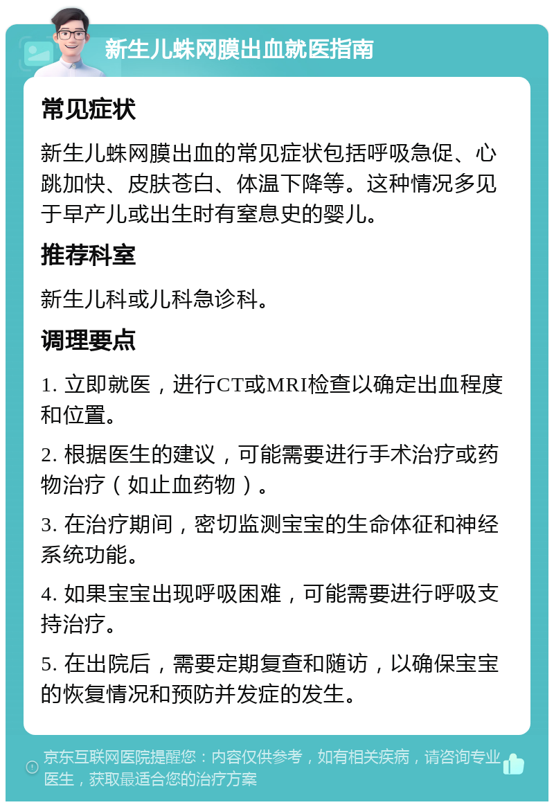 新生儿蛛网膜出血就医指南 常见症状 新生儿蛛网膜出血的常见症状包括呼吸急促、心跳加快、皮肤苍白、体温下降等。这种情况多见于早产儿或出生时有窒息史的婴儿。 推荐科室 新生儿科或儿科急诊科。 调理要点 1. 立即就医，进行CT或MRI检查以确定出血程度和位置。 2. 根据医生的建议，可能需要进行手术治疗或药物治疗（如止血药物）。 3. 在治疗期间，密切监测宝宝的生命体征和神经系统功能。 4. 如果宝宝出现呼吸困难，可能需要进行呼吸支持治疗。 5. 在出院后，需要定期复查和随访，以确保宝宝的恢复情况和预防并发症的发生。