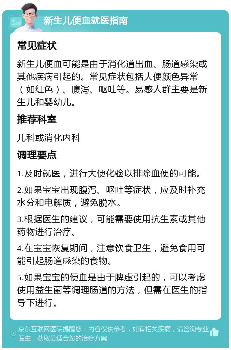 新生儿便血就医指南 常见症状 新生儿便血可能是由于消化道出血、肠道感染或其他疾病引起的。常见症状包括大便颜色异常（如红色）、腹泻、呕吐等。易感人群主要是新生儿和婴幼儿。 推荐科室 儿科或消化内科 调理要点 1.及时就医，进行大便化验以排除血便的可能。 2.如果宝宝出现腹泻、呕吐等症状，应及时补充水分和电解质，避免脱水。 3.根据医生的建议，可能需要使用抗生素或其他药物进行治疗。 4.在宝宝恢复期间，注意饮食卫生，避免食用可能引起肠道感染的食物。 5.如果宝宝的便血是由于脾虚引起的，可以考虑使用益生菌等调理肠道的方法，但需在医生的指导下进行。