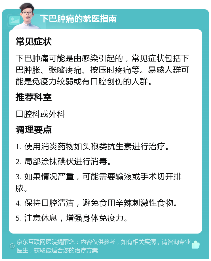 下巴肿痛的就医指南 常见症状 下巴肿痛可能是由感染引起的，常见症状包括下巴肿胀、张嘴疼痛、按压时疼痛等。易感人群可能是免疫力较弱或有口腔创伤的人群。 推荐科室 口腔科或外科 调理要点 1. 使用消炎药物如头孢类抗生素进行治疗。 2. 局部涂抹碘伏进行消毒。 3. 如果情况严重，可能需要输液或手术切开排脓。 4. 保持口腔清洁，避免食用辛辣刺激性食物。 5. 注意休息，增强身体免疫力。