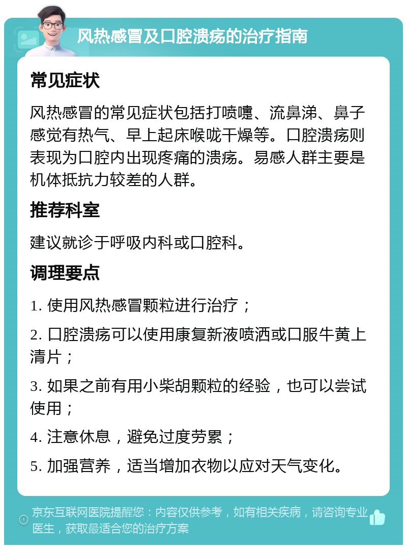 风热感冒及口腔溃疡的治疗指南 常见症状 风热感冒的常见症状包括打喷嚏、流鼻涕、鼻子感觉有热气、早上起床喉咙干燥等。口腔溃疡则表现为口腔内出现疼痛的溃疡。易感人群主要是机体抵抗力较差的人群。 推荐科室 建议就诊于呼吸内科或口腔科。 调理要点 1. 使用风热感冒颗粒进行治疗； 2. 口腔溃疡可以使用康复新液喷洒或口服牛黄上清片； 3. 如果之前有用小柴胡颗粒的经验，也可以尝试使用； 4. 注意休息，避免过度劳累； 5. 加强营养，适当增加衣物以应对天气变化。