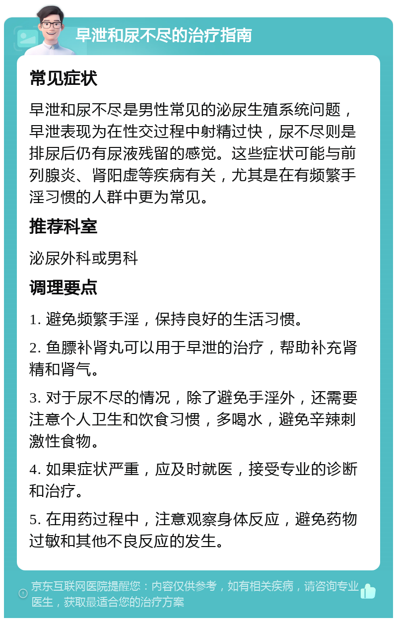 早泄和尿不尽的治疗指南 常见症状 早泄和尿不尽是男性常见的泌尿生殖系统问题，早泄表现为在性交过程中射精过快，尿不尽则是排尿后仍有尿液残留的感觉。这些症状可能与前列腺炎、肾阳虚等疾病有关，尤其是在有频繁手淫习惯的人群中更为常见。 推荐科室 泌尿外科或男科 调理要点 1. 避免频繁手淫，保持良好的生活习惯。 2. 鱼膘补肾丸可以用于早泄的治疗，帮助补充肾精和肾气。 3. 对于尿不尽的情况，除了避免手淫外，还需要注意个人卫生和饮食习惯，多喝水，避免辛辣刺激性食物。 4. 如果症状严重，应及时就医，接受专业的诊断和治疗。 5. 在用药过程中，注意观察身体反应，避免药物过敏和其他不良反应的发生。