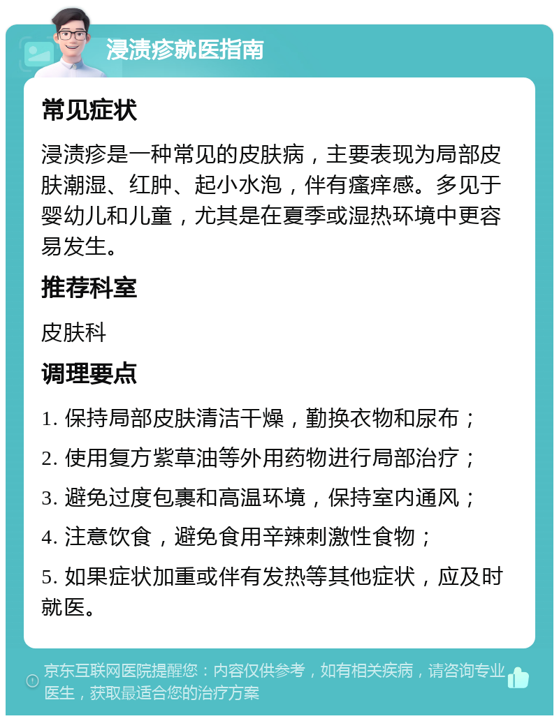 浸渍疹就医指南 常见症状 浸渍疹是一种常见的皮肤病，主要表现为局部皮肤潮湿、红肿、起小水泡，伴有瘙痒感。多见于婴幼儿和儿童，尤其是在夏季或湿热环境中更容易发生。 推荐科室 皮肤科 调理要点 1. 保持局部皮肤清洁干燥，勤换衣物和尿布； 2. 使用复方紫草油等外用药物进行局部治疗； 3. 避免过度包裹和高温环境，保持室内通风； 4. 注意饮食，避免食用辛辣刺激性食物； 5. 如果症状加重或伴有发热等其他症状，应及时就医。