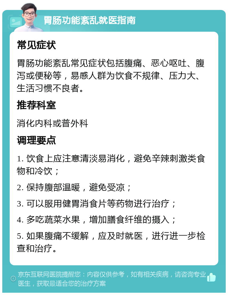 胃肠功能紊乱就医指南 常见症状 胃肠功能紊乱常见症状包括腹痛、恶心呕吐、腹泻或便秘等，易感人群为饮食不规律、压力大、生活习惯不良者。 推荐科室 消化内科或普外科 调理要点 1. 饮食上应注意清淡易消化，避免辛辣刺激类食物和冷饮； 2. 保持腹部温暖，避免受凉； 3. 可以服用健胃消食片等药物进行治疗； 4. 多吃蔬菜水果，增加膳食纤维的摄入； 5. 如果腹痛不缓解，应及时就医，进行进一步检查和治疗。