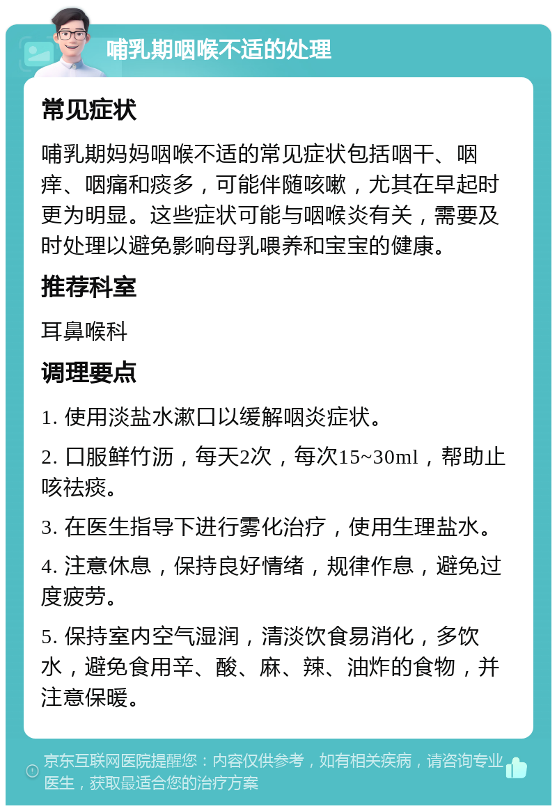 哺乳期咽喉不适的处理 常见症状 哺乳期妈妈咽喉不适的常见症状包括咽干、咽痒、咽痛和痰多，可能伴随咳嗽，尤其在早起时更为明显。这些症状可能与咽喉炎有关，需要及时处理以避免影响母乳喂养和宝宝的健康。 推荐科室 耳鼻喉科 调理要点 1. 使用淡盐水漱口以缓解咽炎症状。 2. 口服鲜竹沥，每天2次，每次15~30ml，帮助止咳祛痰。 3. 在医生指导下进行雾化治疗，使用生理盐水。 4. 注意休息，保持良好情绪，规律作息，避免过度疲劳。 5. 保持室内空气湿润，清淡饮食易消化，多饮水，避免食用辛、酸、麻、辣、油炸的食物，并注意保暖。