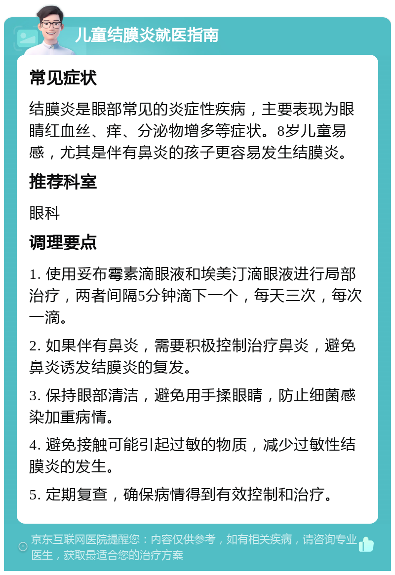 儿童结膜炎就医指南 常见症状 结膜炎是眼部常见的炎症性疾病，主要表现为眼睛红血丝、痒、分泌物增多等症状。8岁儿童易感，尤其是伴有鼻炎的孩子更容易发生结膜炎。 推荐科室 眼科 调理要点 1. 使用妥布霉素滴眼液和埃美汀滴眼液进行局部治疗，两者间隔5分钟滴下一个，每天三次，每次一滴。 2. 如果伴有鼻炎，需要积极控制治疗鼻炎，避免鼻炎诱发结膜炎的复发。 3. 保持眼部清洁，避免用手揉眼睛，防止细菌感染加重病情。 4. 避免接触可能引起过敏的物质，减少过敏性结膜炎的发生。 5. 定期复查，确保病情得到有效控制和治疗。