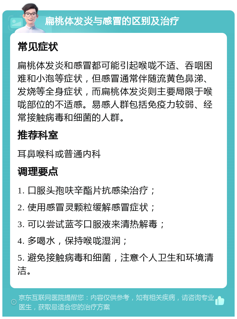 扁桃体发炎与感冒的区别及治疗 常见症状 扁桃体发炎和感冒都可能引起喉咙不适、吞咽困难和小泡等症状，但感冒通常伴随流黄色鼻涕、发烧等全身症状，而扁桃体发炎则主要局限于喉咙部位的不适感。易感人群包括免疫力较弱、经常接触病毒和细菌的人群。 推荐科室 耳鼻喉科或普通内科 调理要点 1. 口服头孢呋辛酯片抗感染治疗； 2. 使用感冒灵颗粒缓解感冒症状； 3. 可以尝试蓝芩口服液来清热解毒； 4. 多喝水，保持喉咙湿润； 5. 避免接触病毒和细菌，注意个人卫生和环境清洁。