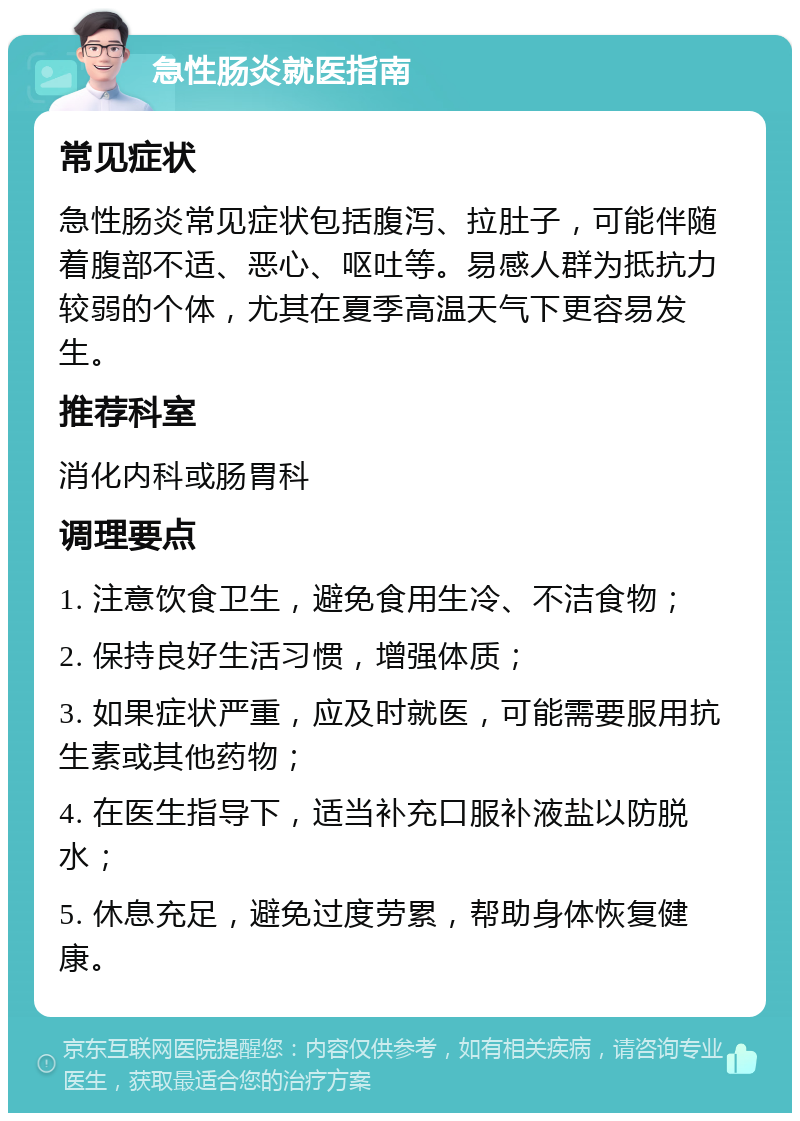 急性肠炎就医指南 常见症状 急性肠炎常见症状包括腹泻、拉肚子，可能伴随着腹部不适、恶心、呕吐等。易感人群为抵抗力较弱的个体，尤其在夏季高温天气下更容易发生。 推荐科室 消化内科或肠胃科 调理要点 1. 注意饮食卫生，避免食用生冷、不洁食物； 2. 保持良好生活习惯，增强体质； 3. 如果症状严重，应及时就医，可能需要服用抗生素或其他药物； 4. 在医生指导下，适当补充口服补液盐以防脱水； 5. 休息充足，避免过度劳累，帮助身体恢复健康。