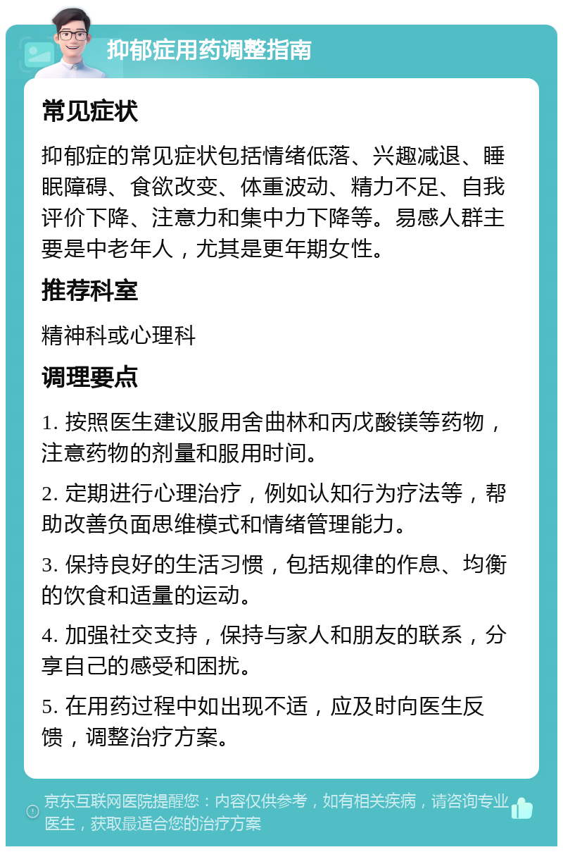 抑郁症用药调整指南 常见症状 抑郁症的常见症状包括情绪低落、兴趣减退、睡眠障碍、食欲改变、体重波动、精力不足、自我评价下降、注意力和集中力下降等。易感人群主要是中老年人，尤其是更年期女性。 推荐科室 精神科或心理科 调理要点 1. 按照医生建议服用舍曲林和丙戊酸镁等药物，注意药物的剂量和服用时间。 2. 定期进行心理治疗，例如认知行为疗法等，帮助改善负面思维模式和情绪管理能力。 3. 保持良好的生活习惯，包括规律的作息、均衡的饮食和适量的运动。 4. 加强社交支持，保持与家人和朋友的联系，分享自己的感受和困扰。 5. 在用药过程中如出现不适，应及时向医生反馈，调整治疗方案。