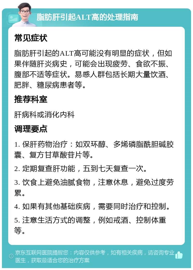 脂肪肝引起ALT高的处理指南 常见症状 脂肪肝引起的ALT高可能没有明显的症状，但如果伴随肝炎病史，可能会出现疲劳、食欲不振、腹部不适等症状。易感人群包括长期大量饮酒、肥胖、糖尿病患者等。 推荐科室 肝病科或消化内科 调理要点 1. 保肝药物治疗：如双环醇、多烯磷脂酰胆碱胶囊、复方甘草酸苷片等。 2. 定期复查肝功能，五到七天复查一次。 3. 饮食上避免油腻食物，注意休息，避免过度劳累。 4. 如果有其他基础疾病，需要同时治疗和控制。 5. 注意生活方式的调整，例如戒酒、控制体重等。