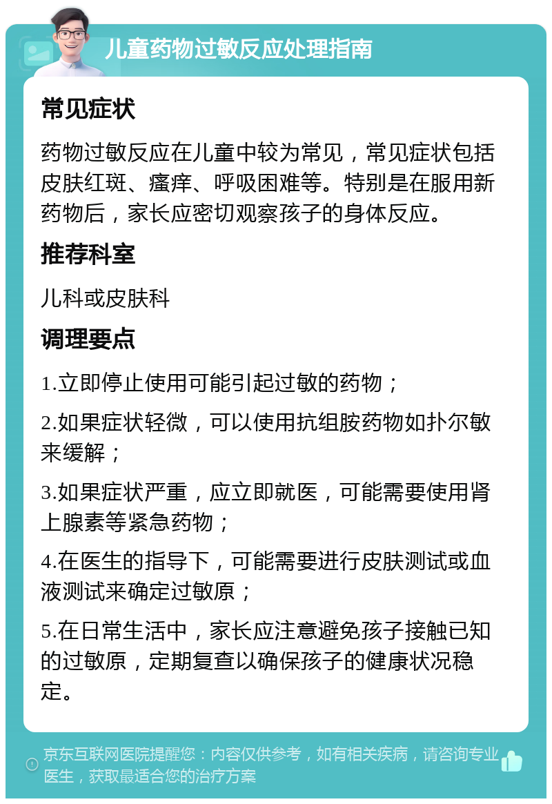 儿童药物过敏反应处理指南 常见症状 药物过敏反应在儿童中较为常见，常见症状包括皮肤红斑、瘙痒、呼吸困难等。特别是在服用新药物后，家长应密切观察孩子的身体反应。 推荐科室 儿科或皮肤科 调理要点 1.立即停止使用可能引起过敏的药物； 2.如果症状轻微，可以使用抗组胺药物如扑尔敏来缓解； 3.如果症状严重，应立即就医，可能需要使用肾上腺素等紧急药物； 4.在医生的指导下，可能需要进行皮肤测试或血液测试来确定过敏原； 5.在日常生活中，家长应注意避免孩子接触已知的过敏原，定期复查以确保孩子的健康状况稳定。