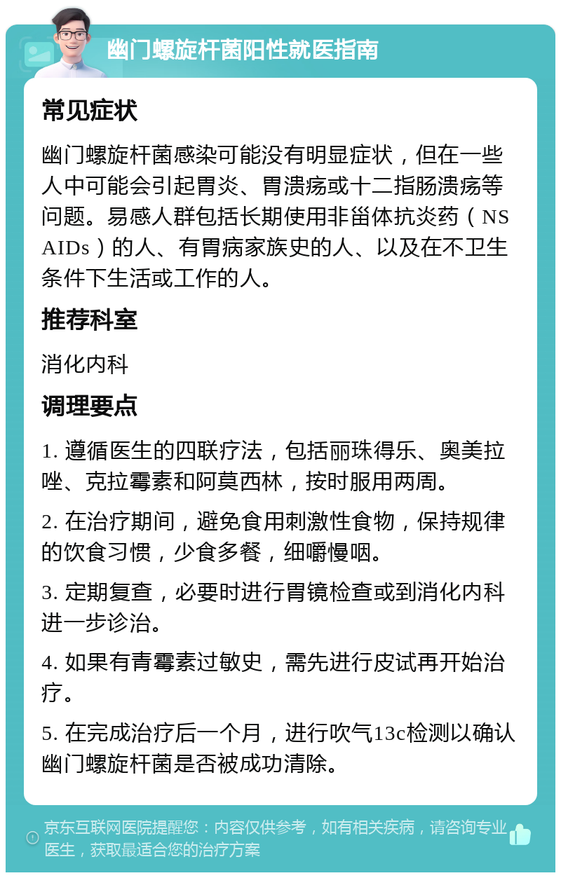 幽门螺旋杆菌阳性就医指南 常见症状 幽门螺旋杆菌感染可能没有明显症状，但在一些人中可能会引起胃炎、胃溃疡或十二指肠溃疡等问题。易感人群包括长期使用非甾体抗炎药（NSAIDs）的人、有胃病家族史的人、以及在不卫生条件下生活或工作的人。 推荐科室 消化内科 调理要点 1. 遵循医生的四联疗法，包括丽珠得乐、奥美拉唑、克拉霉素和阿莫西林，按时服用两周。 2. 在治疗期间，避免食用刺激性食物，保持规律的饮食习惯，少食多餐，细嚼慢咽。 3. 定期复查，必要时进行胃镜检查或到消化内科进一步诊治。 4. 如果有青霉素过敏史，需先进行皮试再开始治疗。 5. 在完成治疗后一个月，进行吹气13c检测以确认幽门螺旋杆菌是否被成功清除。