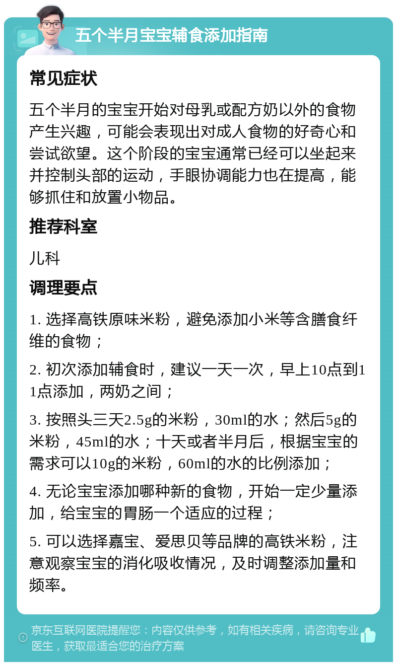 五个半月宝宝辅食添加指南 常见症状 五个半月的宝宝开始对母乳或配方奶以外的食物产生兴趣，可能会表现出对成人食物的好奇心和尝试欲望。这个阶段的宝宝通常已经可以坐起来并控制头部的运动，手眼协调能力也在提高，能够抓住和放置小物品。 推荐科室 儿科 调理要点 1. 选择高铁原味米粉，避免添加小米等含膳食纤维的食物； 2. 初次添加辅食时，建议一天一次，早上10点到11点添加，两奶之间； 3. 按照头三天2.5g的米粉，30ml的水；然后5g的米粉，45ml的水；十天或者半月后，根据宝宝的需求可以10g的米粉，60ml的水的比例添加； 4. 无论宝宝添加哪种新的食物，开始一定少量添加，给宝宝的胃肠一个适应的过程； 5. 可以选择嘉宝、爱思贝等品牌的高铁米粉，注意观察宝宝的消化吸收情况，及时调整添加量和频率。