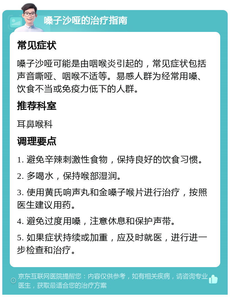 嗓子沙哑的治疗指南 常见症状 嗓子沙哑可能是由咽喉炎引起的，常见症状包括声音嘶哑、咽喉不适等。易感人群为经常用嗓、饮食不当或免疫力低下的人群。 推荐科室 耳鼻喉科 调理要点 1. 避免辛辣刺激性食物，保持良好的饮食习惯。 2. 多喝水，保持喉部湿润。 3. 使用黄氏响声丸和金嗓子喉片进行治疗，按照医生建议用药。 4. 避免过度用嗓，注意休息和保护声带。 5. 如果症状持续或加重，应及时就医，进行进一步检查和治疗。