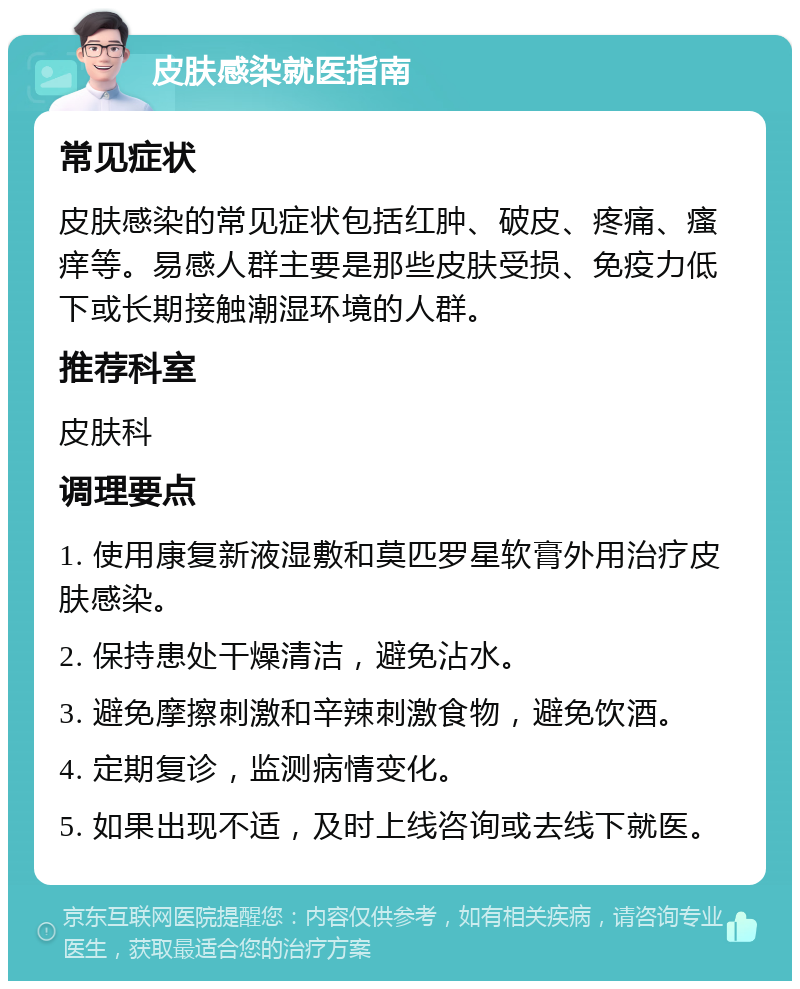 皮肤感染就医指南 常见症状 皮肤感染的常见症状包括红肿、破皮、疼痛、瘙痒等。易感人群主要是那些皮肤受损、免疫力低下或长期接触潮湿环境的人群。 推荐科室 皮肤科 调理要点 1. 使用康复新液湿敷和莫匹罗星软膏外用治疗皮肤感染。 2. 保持患处干燥清洁，避免沾水。 3. 避免摩擦刺激和辛辣刺激食物，避免饮酒。 4. 定期复诊，监测病情变化。 5. 如果出现不适，及时上线咨询或去线下就医。