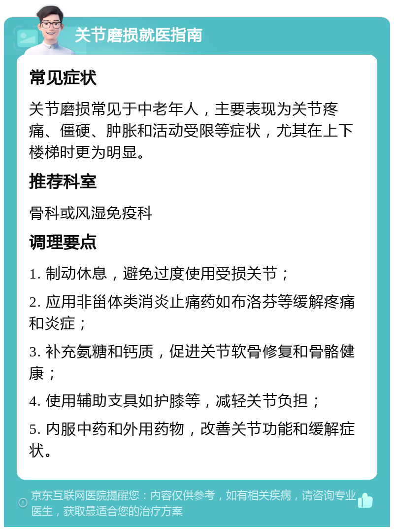 关节磨损就医指南 常见症状 关节磨损常见于中老年人，主要表现为关节疼痛、僵硬、肿胀和活动受限等症状，尤其在上下楼梯时更为明显。 推荐科室 骨科或风湿免疫科 调理要点 1. 制动休息，避免过度使用受损关节； 2. 应用非甾体类消炎止痛药如布洛芬等缓解疼痛和炎症； 3. 补充氨糖和钙质，促进关节软骨修复和骨骼健康； 4. 使用辅助支具如护膝等，减轻关节负担； 5. 内服中药和外用药物，改善关节功能和缓解症状。