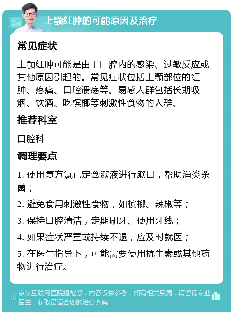 上颚红肿的可能原因及治疗 常见症状 上颚红肿可能是由于口腔内的感染、过敏反应或其他原因引起的。常见症状包括上颚部位的红肿、疼痛、口腔溃疡等。易感人群包括长期吸烟、饮酒、吃槟榔等刺激性食物的人群。 推荐科室 口腔科 调理要点 1. 使用复方氯已定含漱液进行漱口，帮助消炎杀菌； 2. 避免食用刺激性食物，如槟榔、辣椒等； 3. 保持口腔清洁，定期刷牙、使用牙线； 4. 如果症状严重或持续不退，应及时就医； 5. 在医生指导下，可能需要使用抗生素或其他药物进行治疗。