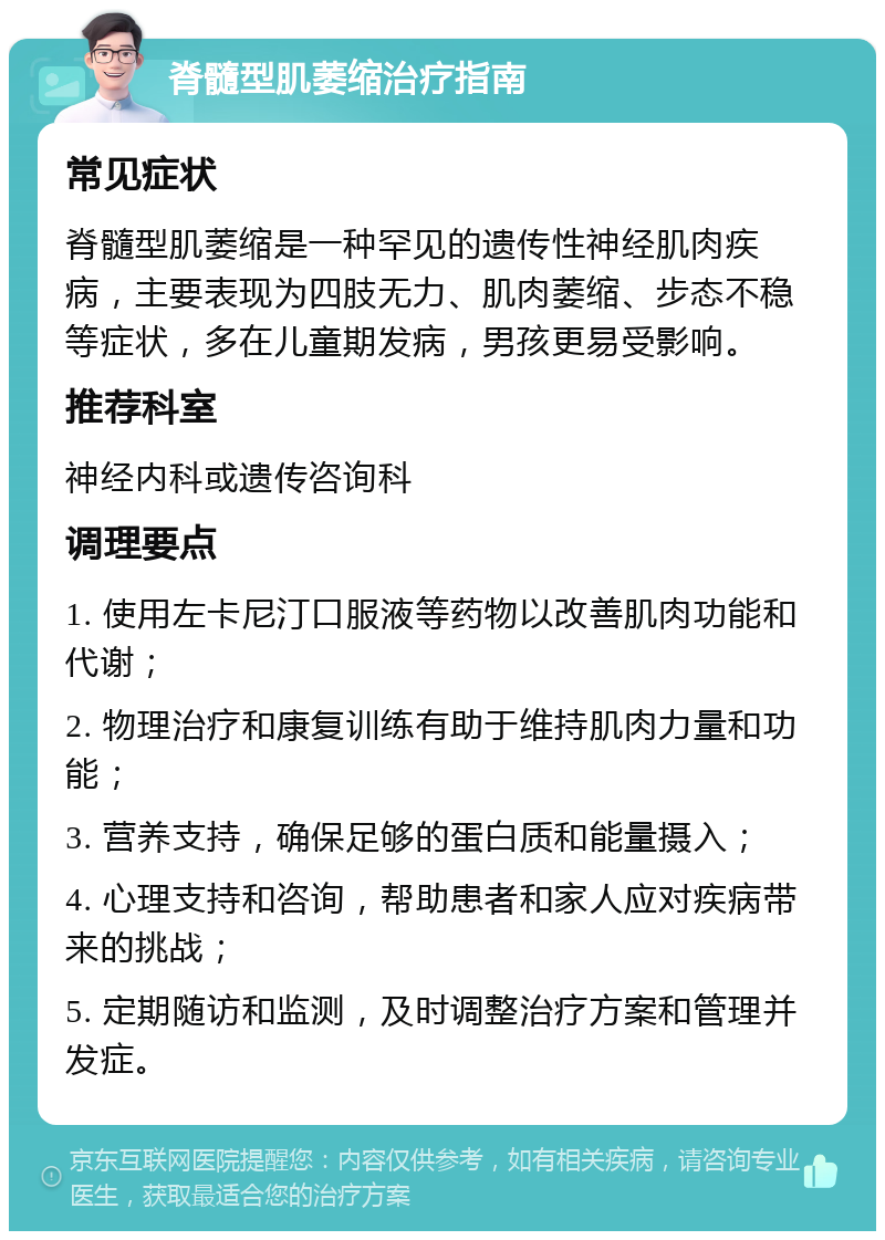 脊髓型肌萎缩治疗指南 常见症状 脊髓型肌萎缩是一种罕见的遗传性神经肌肉疾病，主要表现为四肢无力、肌肉萎缩、步态不稳等症状，多在儿童期发病，男孩更易受影响。 推荐科室 神经内科或遗传咨询科 调理要点 1. 使用左卡尼汀口服液等药物以改善肌肉功能和代谢； 2. 物理治疗和康复训练有助于维持肌肉力量和功能； 3. 营养支持，确保足够的蛋白质和能量摄入； 4. 心理支持和咨询，帮助患者和家人应对疾病带来的挑战； 5. 定期随访和监测，及时调整治疗方案和管理并发症。