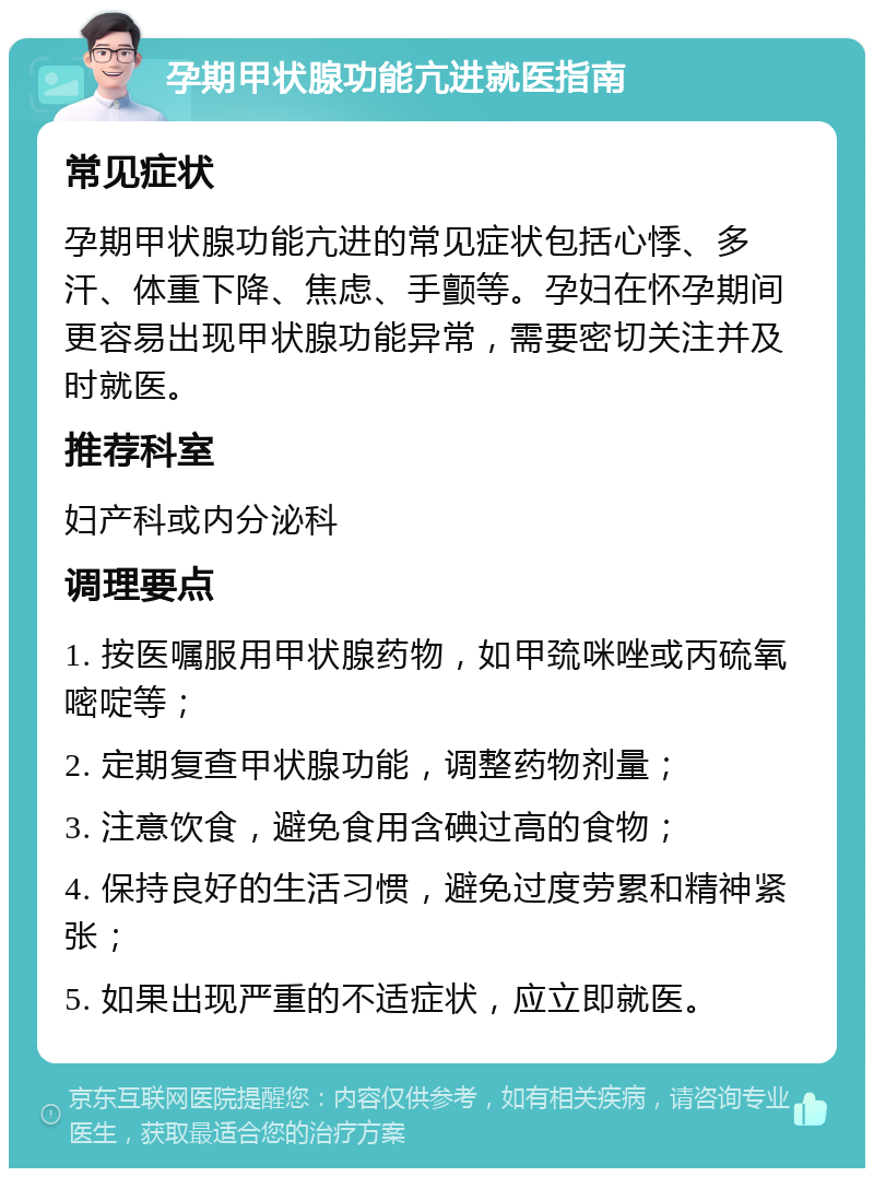 孕期甲状腺功能亢进就医指南 常见症状 孕期甲状腺功能亢进的常见症状包括心悸、多汗、体重下降、焦虑、手颤等。孕妇在怀孕期间更容易出现甲状腺功能异常，需要密切关注并及时就医。 推荐科室 妇产科或内分泌科 调理要点 1. 按医嘱服用甲状腺药物，如甲巯咪唑或丙硫氧嘧啶等； 2. 定期复查甲状腺功能，调整药物剂量； 3. 注意饮食，避免食用含碘过高的食物； 4. 保持良好的生活习惯，避免过度劳累和精神紧张； 5. 如果出现严重的不适症状，应立即就医。