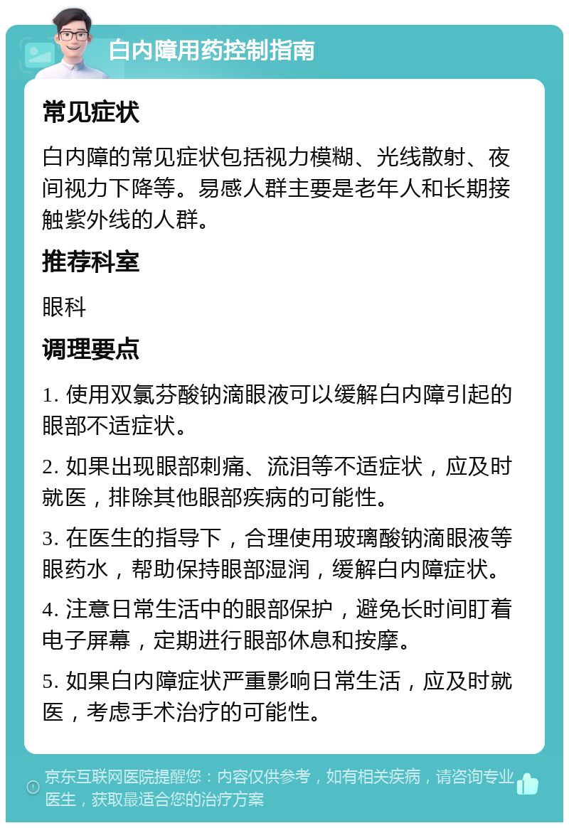 白内障用药控制指南 常见症状 白内障的常见症状包括视力模糊、光线散射、夜间视力下降等。易感人群主要是老年人和长期接触紫外线的人群。 推荐科室 眼科 调理要点 1. 使用双氯芬酸钠滴眼液可以缓解白内障引起的眼部不适症状。 2. 如果出现眼部刺痛、流泪等不适症状，应及时就医，排除其他眼部疾病的可能性。 3. 在医生的指导下，合理使用玻璃酸钠滴眼液等眼药水，帮助保持眼部湿润，缓解白内障症状。 4. 注意日常生活中的眼部保护，避免长时间盯着电子屏幕，定期进行眼部休息和按摩。 5. 如果白内障症状严重影响日常生活，应及时就医，考虑手术治疗的可能性。