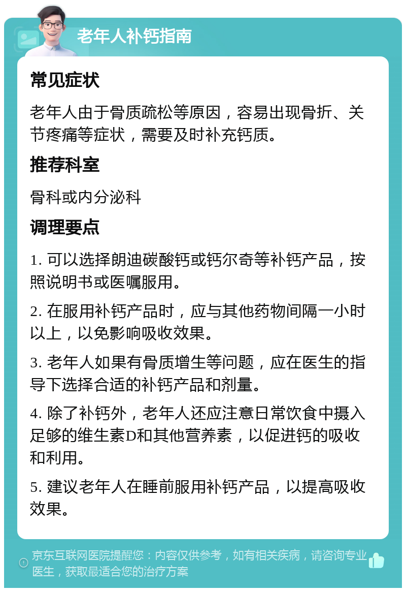 老年人补钙指南 常见症状 老年人由于骨质疏松等原因，容易出现骨折、关节疼痛等症状，需要及时补充钙质。 推荐科室 骨科或内分泌科 调理要点 1. 可以选择朗迪碳酸钙或钙尔奇等补钙产品，按照说明书或医嘱服用。 2. 在服用补钙产品时，应与其他药物间隔一小时以上，以免影响吸收效果。 3. 老年人如果有骨质增生等问题，应在医生的指导下选择合适的补钙产品和剂量。 4. 除了补钙外，老年人还应注意日常饮食中摄入足够的维生素D和其他营养素，以促进钙的吸收和利用。 5. 建议老年人在睡前服用补钙产品，以提高吸收效果。