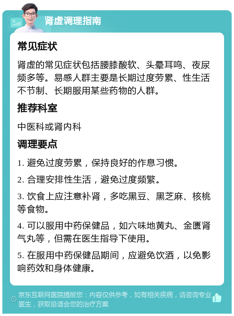 肾虚调理指南 常见症状 肾虚的常见症状包括腰膝酸软、头晕耳鸣、夜尿频多等。易感人群主要是长期过度劳累、性生活不节制、长期服用某些药物的人群。 推荐科室 中医科或肾内科 调理要点 1. 避免过度劳累，保持良好的作息习惯。 2. 合理安排性生活，避免过度频繁。 3. 饮食上应注意补肾，多吃黑豆、黑芝麻、核桃等食物。 4. 可以服用中药保健品，如六味地黄丸、金匮肾气丸等，但需在医生指导下使用。 5. 在服用中药保健品期间，应避免饮酒，以免影响药效和身体健康。