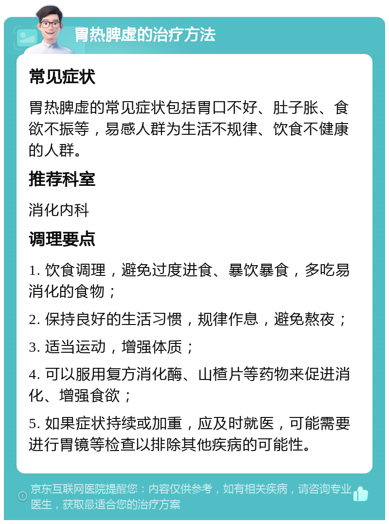 胃热脾虚的治疗方法 常见症状 胃热脾虚的常见症状包括胃口不好、肚子胀、食欲不振等，易感人群为生活不规律、饮食不健康的人群。 推荐科室 消化内科 调理要点 1. 饮食调理，避免过度进食、暴饮暴食，多吃易消化的食物； 2. 保持良好的生活习惯，规律作息，避免熬夜； 3. 适当运动，增强体质； 4. 可以服用复方消化酶、山楂片等药物来促进消化、增强食欲； 5. 如果症状持续或加重，应及时就医，可能需要进行胃镜等检查以排除其他疾病的可能性。