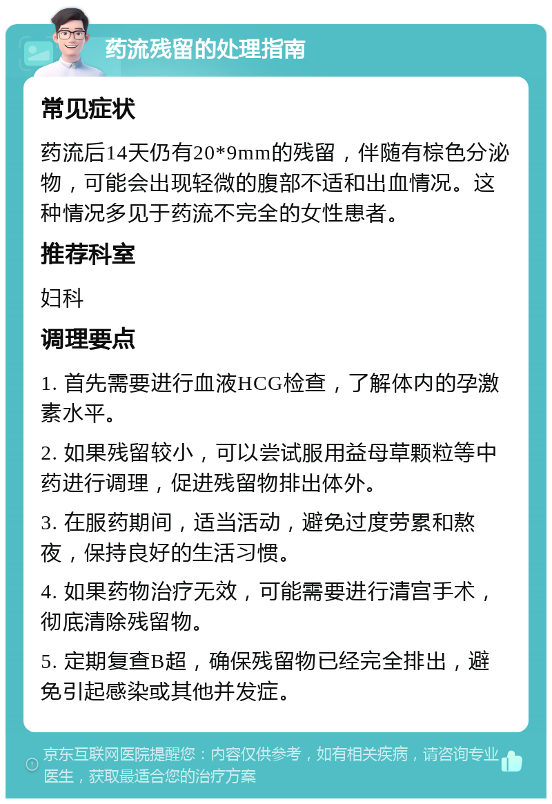 药流残留的处理指南 常见症状 药流后14天仍有20*9mm的残留，伴随有棕色分泌物，可能会出现轻微的腹部不适和出血情况。这种情况多见于药流不完全的女性患者。 推荐科室 妇科 调理要点 1. 首先需要进行血液HCG检查，了解体内的孕激素水平。 2. 如果残留较小，可以尝试服用益母草颗粒等中药进行调理，促进残留物排出体外。 3. 在服药期间，适当活动，避免过度劳累和熬夜，保持良好的生活习惯。 4. 如果药物治疗无效，可能需要进行清宫手术，彻底清除残留物。 5. 定期复查B超，确保残留物已经完全排出，避免引起感染或其他并发症。