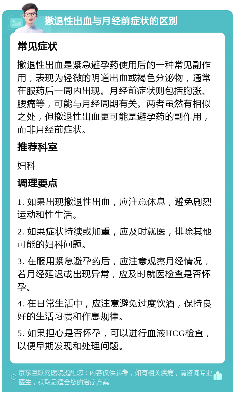 撤退性出血与月经前症状的区别 常见症状 撤退性出血是紧急避孕药使用后的一种常见副作用，表现为轻微的阴道出血或褐色分泌物，通常在服药后一周内出现。月经前症状则包括胸涨、腰痛等，可能与月经周期有关。两者虽然有相似之处，但撤退性出血更可能是避孕药的副作用，而非月经前症状。 推荐科室 妇科 调理要点 1. 如果出现撤退性出血，应注意休息，避免剧烈运动和性生活。 2. 如果症状持续或加重，应及时就医，排除其他可能的妇科问题。 3. 在服用紧急避孕药后，应注意观察月经情况，若月经延迟或出现异常，应及时就医检查是否怀孕。 4. 在日常生活中，应注意避免过度饮酒，保持良好的生活习惯和作息规律。 5. 如果担心是否怀孕，可以进行血液HCG检查，以便早期发现和处理问题。