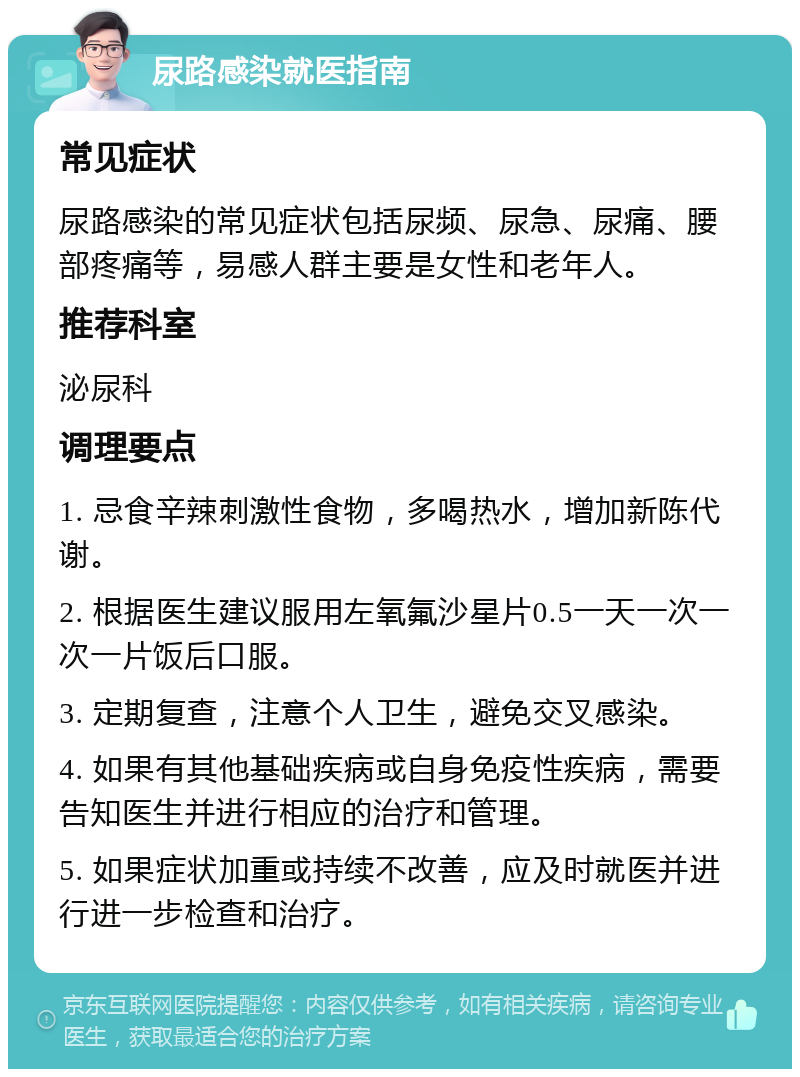 尿路感染就医指南 常见症状 尿路感染的常见症状包括尿频、尿急、尿痛、腰部疼痛等，易感人群主要是女性和老年人。 推荐科室 泌尿科 调理要点 1. 忌食辛辣刺激性食物，多喝热水，增加新陈代谢。 2. 根据医生建议服用左氧氟沙星片0.5一天一次一次一片饭后口服。 3. 定期复查，注意个人卫生，避免交叉感染。 4. 如果有其他基础疾病或自身免疫性疾病，需要告知医生并进行相应的治疗和管理。 5. 如果症状加重或持续不改善，应及时就医并进行进一步检查和治疗。