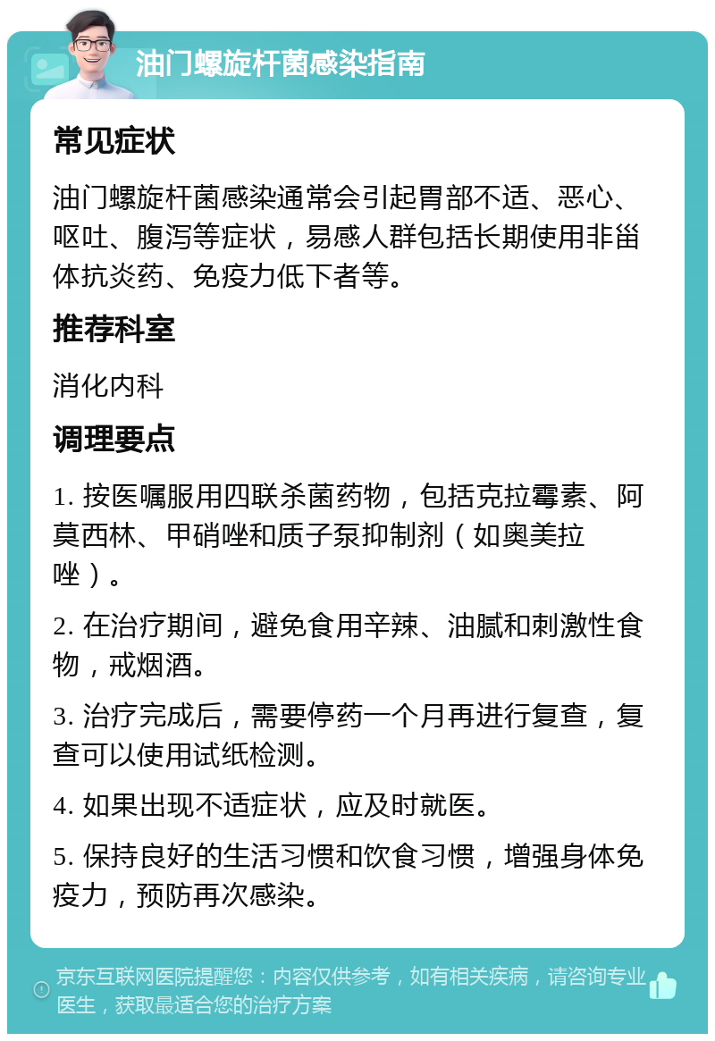 油门螺旋杆菌感染指南 常见症状 油门螺旋杆菌感染通常会引起胃部不适、恶心、呕吐、腹泻等症状，易感人群包括长期使用非甾体抗炎药、免疫力低下者等。 推荐科室 消化内科 调理要点 1. 按医嘱服用四联杀菌药物，包括克拉霉素、阿莫西林、甲硝唑和质子泵抑制剂（如奥美拉唑）。 2. 在治疗期间，避免食用辛辣、油腻和刺激性食物，戒烟酒。 3. 治疗完成后，需要停药一个月再进行复查，复查可以使用试纸检测。 4. 如果出现不适症状，应及时就医。 5. 保持良好的生活习惯和饮食习惯，增强身体免疫力，预防再次感染。