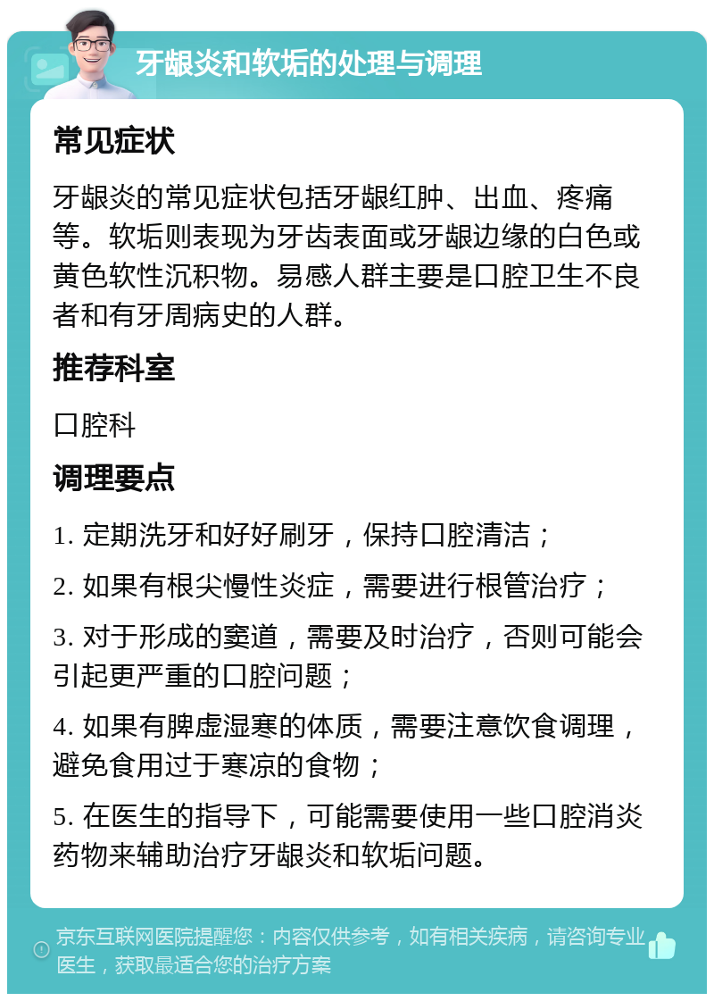 牙龈炎和软垢的处理与调理 常见症状 牙龈炎的常见症状包括牙龈红肿、出血、疼痛等。软垢则表现为牙齿表面或牙龈边缘的白色或黄色软性沉积物。易感人群主要是口腔卫生不良者和有牙周病史的人群。 推荐科室 口腔科 调理要点 1. 定期洗牙和好好刷牙，保持口腔清洁； 2. 如果有根尖慢性炎症，需要进行根管治疗； 3. 对于形成的窦道，需要及时治疗，否则可能会引起更严重的口腔问题； 4. 如果有脾虚湿寒的体质，需要注意饮食调理，避免食用过于寒凉的食物； 5. 在医生的指导下，可能需要使用一些口腔消炎药物来辅助治疗牙龈炎和软垢问题。