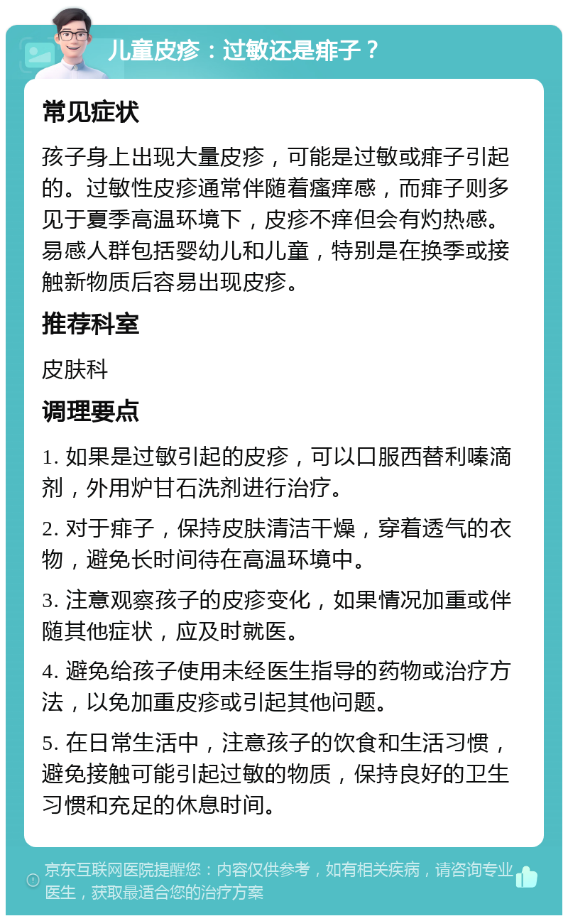 儿童皮疹：过敏还是痱子？ 常见症状 孩子身上出现大量皮疹，可能是过敏或痱子引起的。过敏性皮疹通常伴随着瘙痒感，而痱子则多见于夏季高温环境下，皮疹不痒但会有灼热感。易感人群包括婴幼儿和儿童，特别是在换季或接触新物质后容易出现皮疹。 推荐科室 皮肤科 调理要点 1. 如果是过敏引起的皮疹，可以口服西替利嗪滴剂，外用炉甘石洗剂进行治疗。 2. 对于痱子，保持皮肤清洁干燥，穿着透气的衣物，避免长时间待在高温环境中。 3. 注意观察孩子的皮疹变化，如果情况加重或伴随其他症状，应及时就医。 4. 避免给孩子使用未经医生指导的药物或治疗方法，以免加重皮疹或引起其他问题。 5. 在日常生活中，注意孩子的饮食和生活习惯，避免接触可能引起过敏的物质，保持良好的卫生习惯和充足的休息时间。