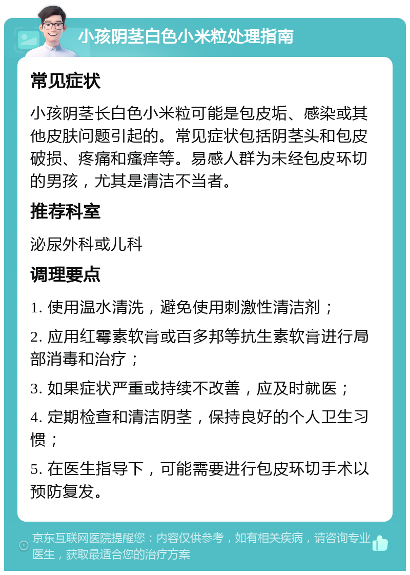 小孩阴茎白色小米粒处理指南 常见症状 小孩阴茎长白色小米粒可能是包皮垢、感染或其他皮肤问题引起的。常见症状包括阴茎头和包皮破损、疼痛和瘙痒等。易感人群为未经包皮环切的男孩，尤其是清洁不当者。 推荐科室 泌尿外科或儿科 调理要点 1. 使用温水清洗，避免使用刺激性清洁剂； 2. 应用红霉素软膏或百多邦等抗生素软膏进行局部消毒和治疗； 3. 如果症状严重或持续不改善，应及时就医； 4. 定期检查和清洁阴茎，保持良好的个人卫生习惯； 5. 在医生指导下，可能需要进行包皮环切手术以预防复发。