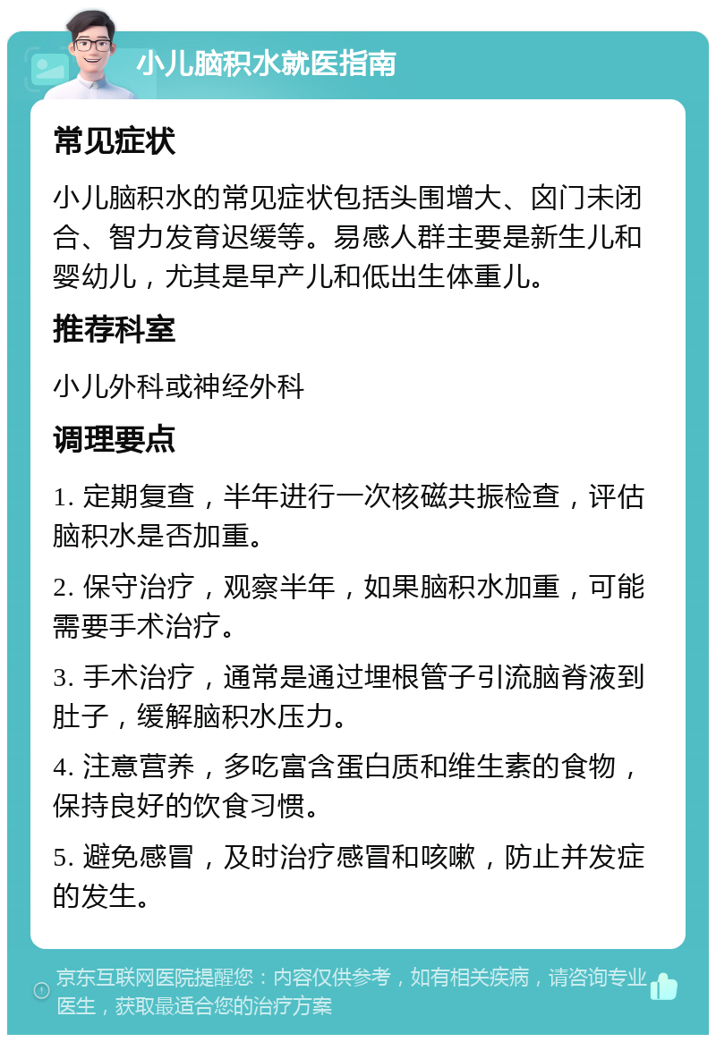 小儿脑积水就医指南 常见症状 小儿脑积水的常见症状包括头围增大、囟门未闭合、智力发育迟缓等。易感人群主要是新生儿和婴幼儿，尤其是早产儿和低出生体重儿。 推荐科室 小儿外科或神经外科 调理要点 1. 定期复查，半年进行一次核磁共振检查，评估脑积水是否加重。 2. 保守治疗，观察半年，如果脑积水加重，可能需要手术治疗。 3. 手术治疗，通常是通过埋根管子引流脑脊液到肚子，缓解脑积水压力。 4. 注意营养，多吃富含蛋白质和维生素的食物，保持良好的饮食习惯。 5. 避免感冒，及时治疗感冒和咳嗽，防止并发症的发生。