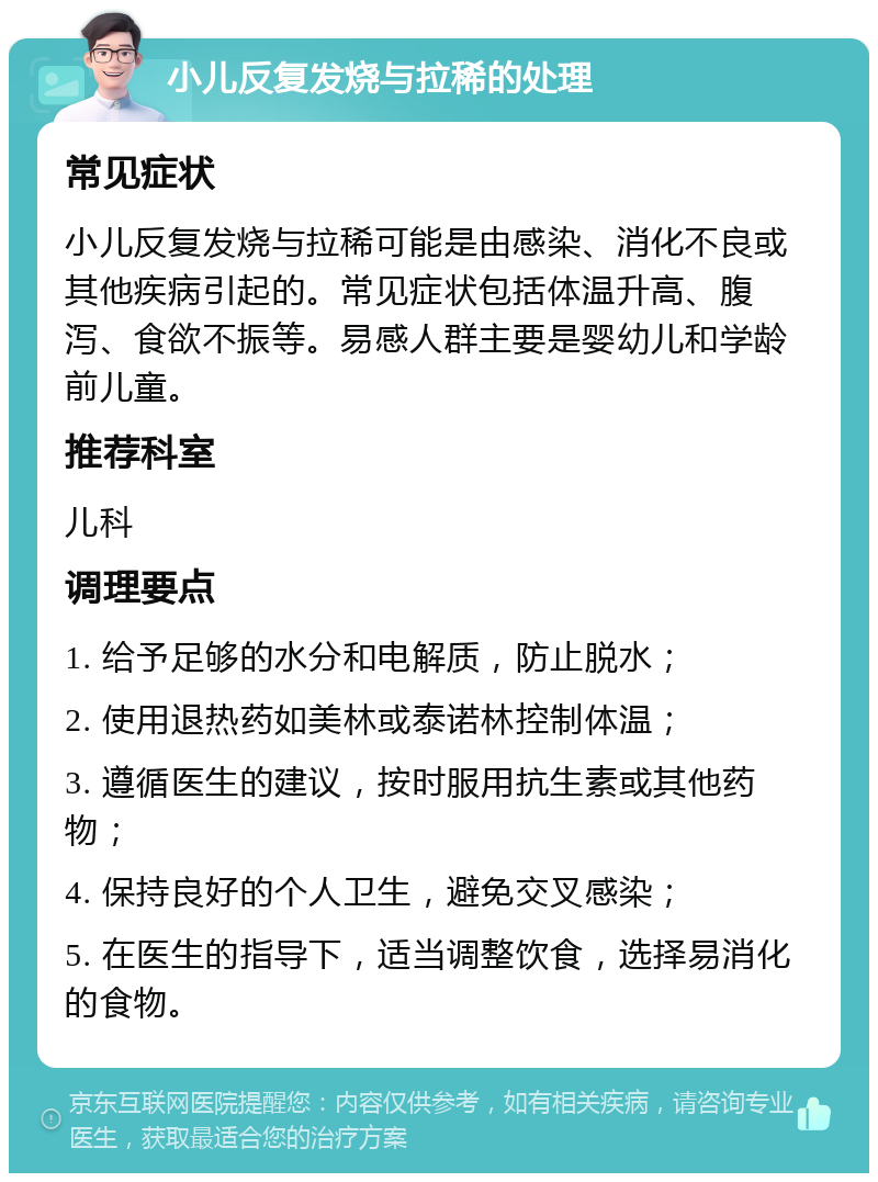 小儿反复发烧与拉稀的处理 常见症状 小儿反复发烧与拉稀可能是由感染、消化不良或其他疾病引起的。常见症状包括体温升高、腹泻、食欲不振等。易感人群主要是婴幼儿和学龄前儿童。 推荐科室 儿科 调理要点 1. 给予足够的水分和电解质，防止脱水； 2. 使用退热药如美林或泰诺林控制体温； 3. 遵循医生的建议，按时服用抗生素或其他药物； 4. 保持良好的个人卫生，避免交叉感染； 5. 在医生的指导下，适当调整饮食，选择易消化的食物。