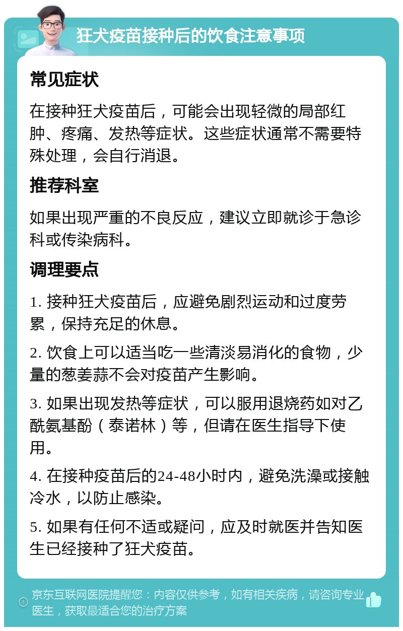 狂犬疫苗接种后的饮食注意事项 常见症状 在接种狂犬疫苗后，可能会出现轻微的局部红肿、疼痛、发热等症状。这些症状通常不需要特殊处理，会自行消退。 推荐科室 如果出现严重的不良反应，建议立即就诊于急诊科或传染病科。 调理要点 1. 接种狂犬疫苗后，应避免剧烈运动和过度劳累，保持充足的休息。 2. 饮食上可以适当吃一些清淡易消化的食物，少量的葱姜蒜不会对疫苗产生影响。 3. 如果出现发热等症状，可以服用退烧药如对乙酰氨基酚（泰诺林）等，但请在医生指导下使用。 4. 在接种疫苗后的24-48小时内，避免洗澡或接触冷水，以防止感染。 5. 如果有任何不适或疑问，应及时就医并告知医生已经接种了狂犬疫苗。