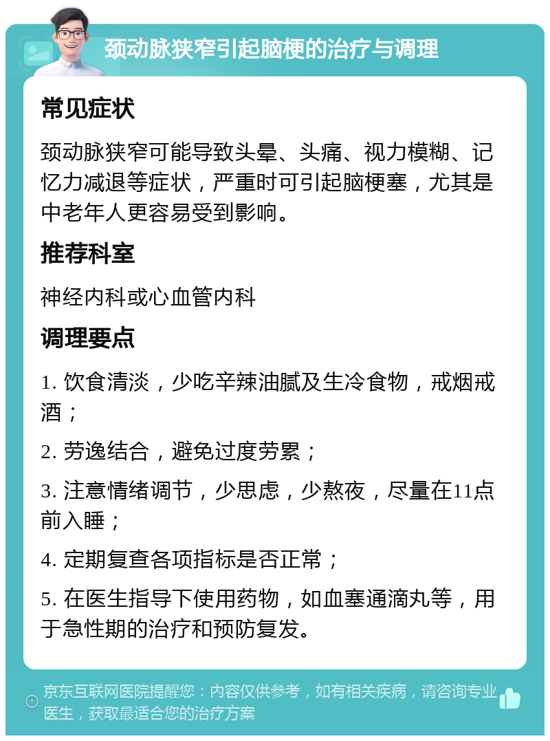 颈动脉狭窄引起脑梗的治疗与调理 常见症状 颈动脉狭窄可能导致头晕、头痛、视力模糊、记忆力减退等症状，严重时可引起脑梗塞，尤其是中老年人更容易受到影响。 推荐科室 神经内科或心血管内科 调理要点 1. 饮食清淡，少吃辛辣油腻及生冷食物，戒烟戒酒； 2. 劳逸结合，避免过度劳累； 3. 注意情绪调节，少思虑，少熬夜，尽量在11点前入睡； 4. 定期复查各项指标是否正常； 5. 在医生指导下使用药物，如血塞通滴丸等，用于急性期的治疗和预防复发。