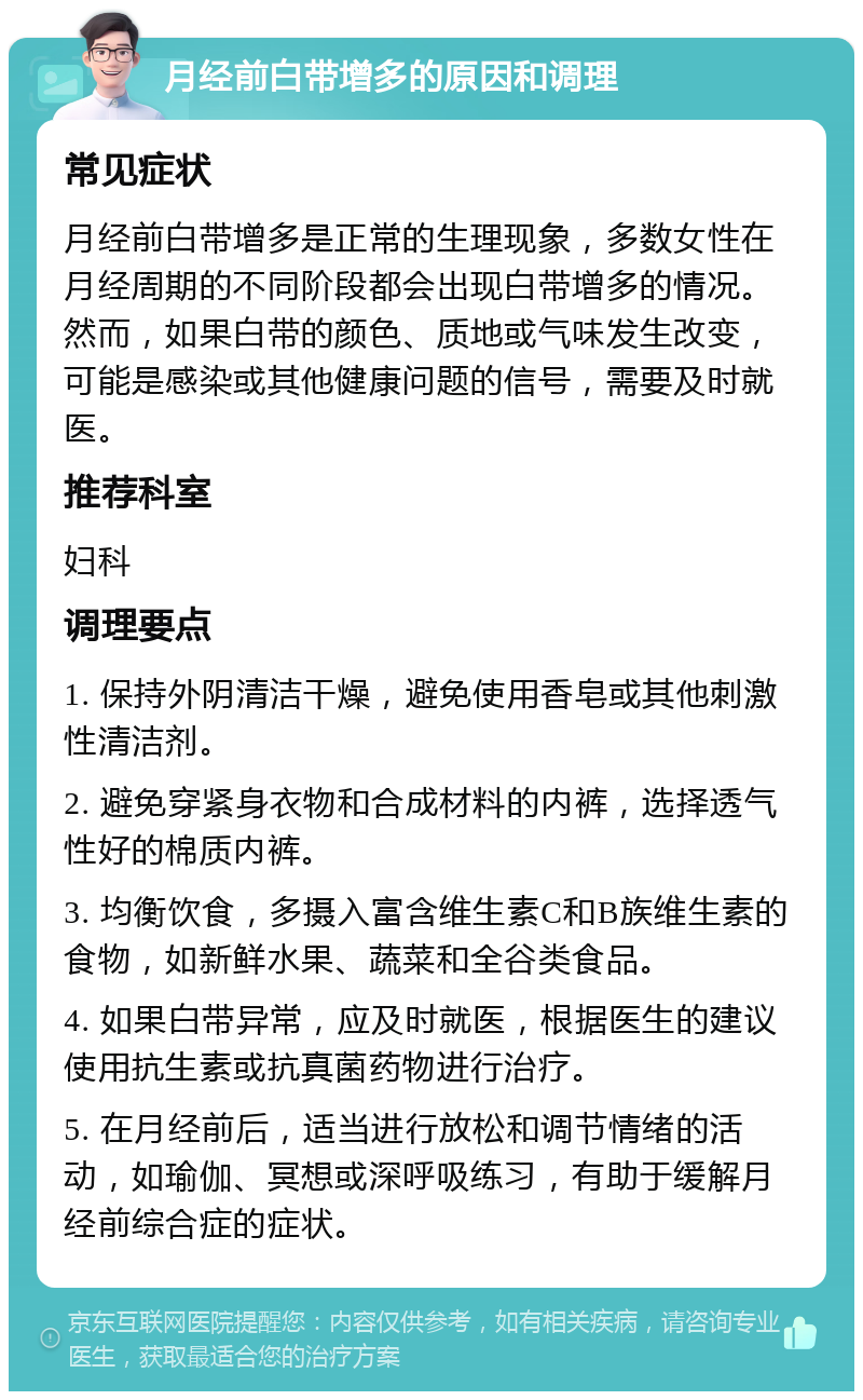 月经前白带增多的原因和调理 常见症状 月经前白带增多是正常的生理现象，多数女性在月经周期的不同阶段都会出现白带增多的情况。然而，如果白带的颜色、质地或气味发生改变，可能是感染或其他健康问题的信号，需要及时就医。 推荐科室 妇科 调理要点 1. 保持外阴清洁干燥，避免使用香皂或其他刺激性清洁剂。 2. 避免穿紧身衣物和合成材料的内裤，选择透气性好的棉质内裤。 3. 均衡饮食，多摄入富含维生素C和B族维生素的食物，如新鲜水果、蔬菜和全谷类食品。 4. 如果白带异常，应及时就医，根据医生的建议使用抗生素或抗真菌药物进行治疗。 5. 在月经前后，适当进行放松和调节情绪的活动，如瑜伽、冥想或深呼吸练习，有助于缓解月经前综合症的症状。