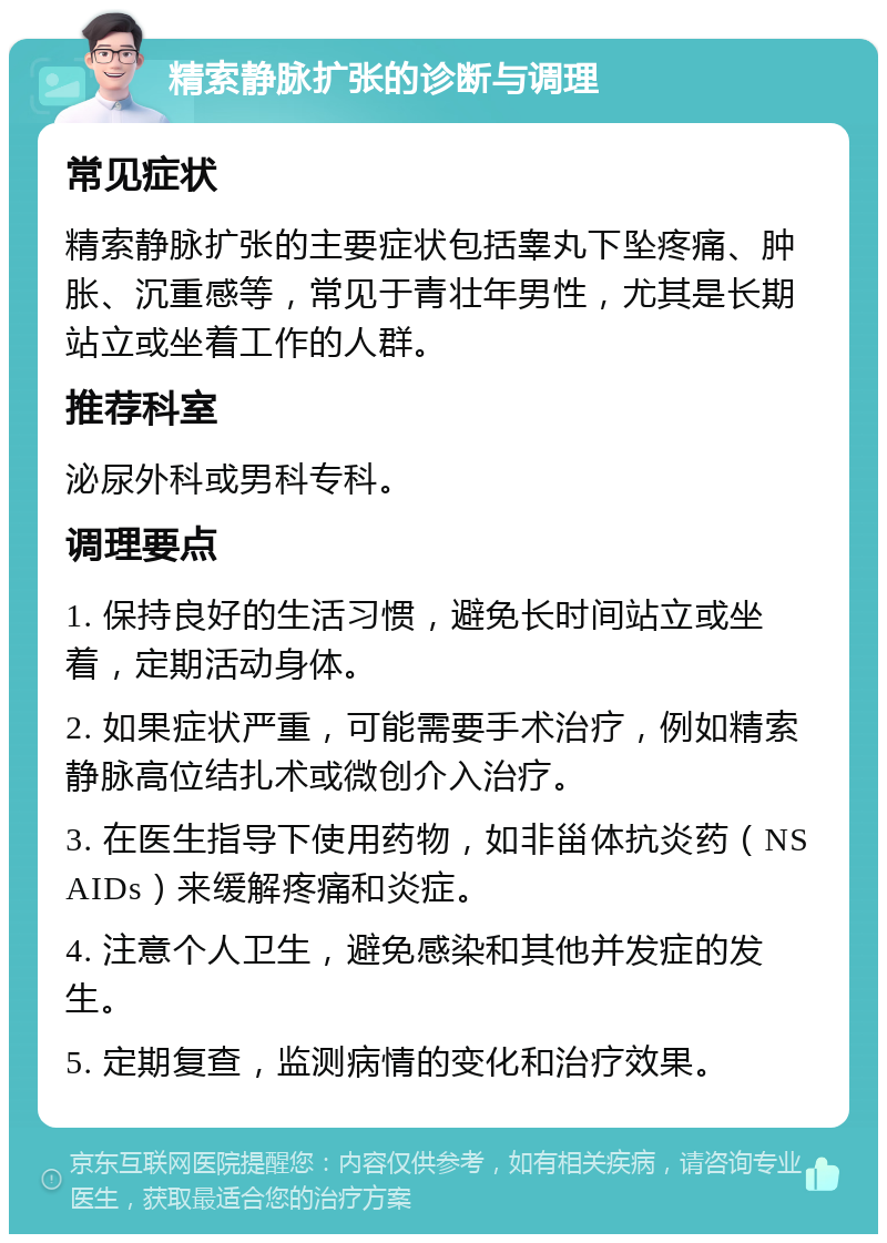 精索静脉扩张的诊断与调理 常见症状 精索静脉扩张的主要症状包括睾丸下坠疼痛、肿胀、沉重感等，常见于青壮年男性，尤其是长期站立或坐着工作的人群。 推荐科室 泌尿外科或男科专科。 调理要点 1. 保持良好的生活习惯，避免长时间站立或坐着，定期活动身体。 2. 如果症状严重，可能需要手术治疗，例如精索静脉高位结扎术或微创介入治疗。 3. 在医生指导下使用药物，如非甾体抗炎药（NSAIDs）来缓解疼痛和炎症。 4. 注意个人卫生，避免感染和其他并发症的发生。 5. 定期复查，监测病情的变化和治疗效果。