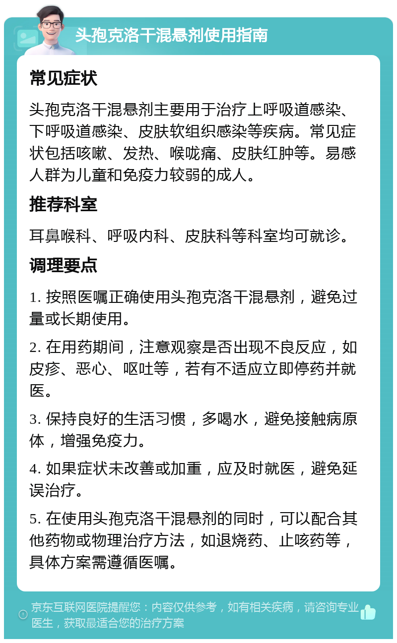 头孢克洛干混悬剂使用指南 常见症状 头孢克洛干混悬剂主要用于治疗上呼吸道感染、下呼吸道感染、皮肤软组织感染等疾病。常见症状包括咳嗽、发热、喉咙痛、皮肤红肿等。易感人群为儿童和免疫力较弱的成人。 推荐科室 耳鼻喉科、呼吸内科、皮肤科等科室均可就诊。 调理要点 1. 按照医嘱正确使用头孢克洛干混悬剂，避免过量或长期使用。 2. 在用药期间，注意观察是否出现不良反应，如皮疹、恶心、呕吐等，若有不适应立即停药并就医。 3. 保持良好的生活习惯，多喝水，避免接触病原体，增强免疫力。 4. 如果症状未改善或加重，应及时就医，避免延误治疗。 5. 在使用头孢克洛干混悬剂的同时，可以配合其他药物或物理治疗方法，如退烧药、止咳药等，具体方案需遵循医嘱。