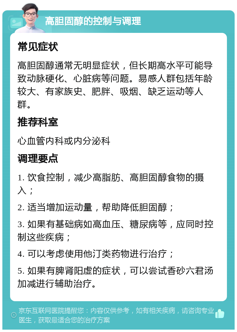 高胆固醇的控制与调理 常见症状 高胆固醇通常无明显症状，但长期高水平可能导致动脉硬化、心脏病等问题。易感人群包括年龄较大、有家族史、肥胖、吸烟、缺乏运动等人群。 推荐科室 心血管内科或内分泌科 调理要点 1. 饮食控制，减少高脂肪、高胆固醇食物的摄入； 2. 适当增加运动量，帮助降低胆固醇； 3. 如果有基础病如高血压、糖尿病等，应同时控制这些疾病； 4. 可以考虑使用他汀类药物进行治疗； 5. 如果有脾肾阳虚的症状，可以尝试香砂六君汤加减进行辅助治疗。