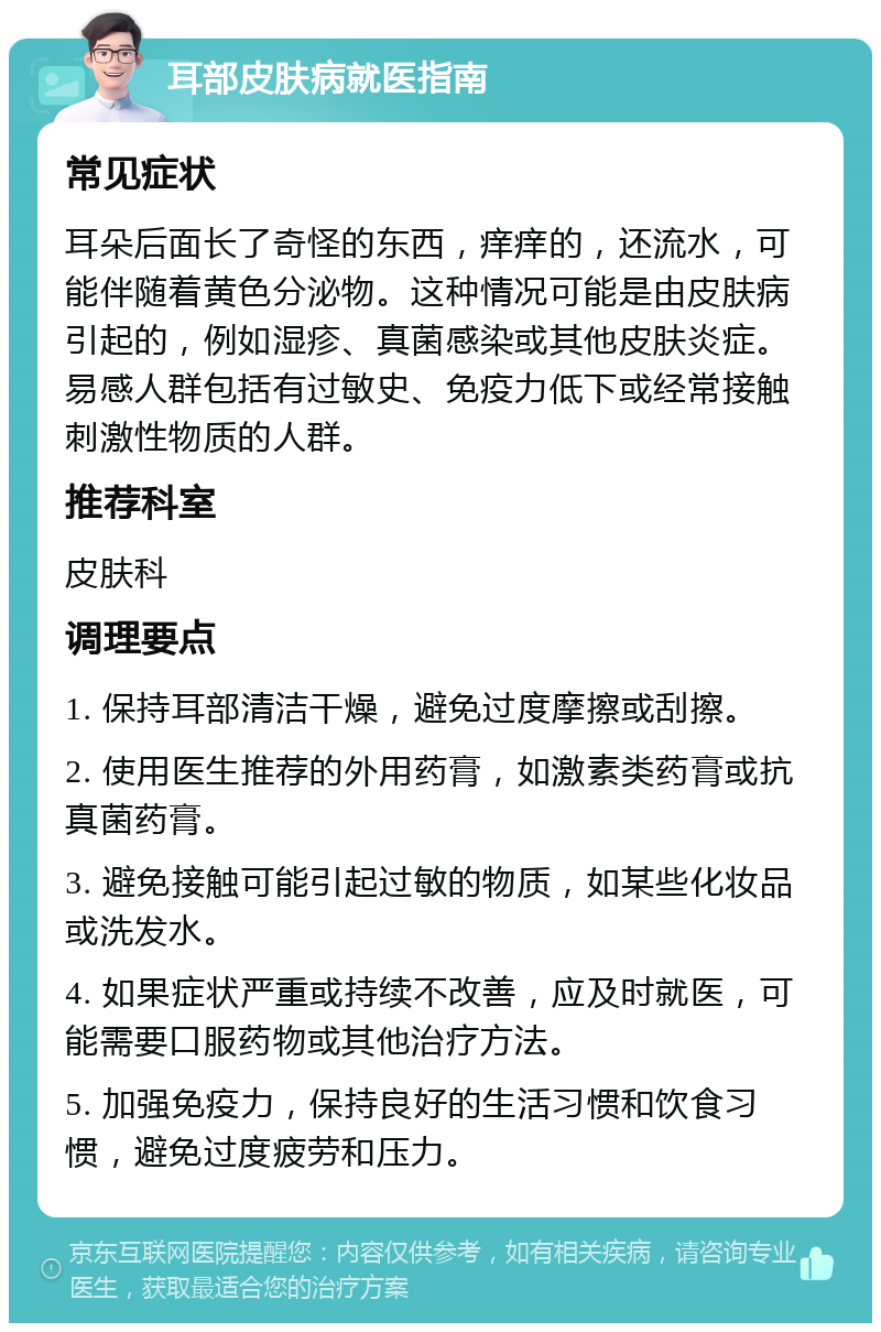 耳部皮肤病就医指南 常见症状 耳朵后面长了奇怪的东西，痒痒的，还流水，可能伴随着黄色分泌物。这种情况可能是由皮肤病引起的，例如湿疹、真菌感染或其他皮肤炎症。易感人群包括有过敏史、免疫力低下或经常接触刺激性物质的人群。 推荐科室 皮肤科 调理要点 1. 保持耳部清洁干燥，避免过度摩擦或刮擦。 2. 使用医生推荐的外用药膏，如激素类药膏或抗真菌药膏。 3. 避免接触可能引起过敏的物质，如某些化妆品或洗发水。 4. 如果症状严重或持续不改善，应及时就医，可能需要口服药物或其他治疗方法。 5. 加强免疫力，保持良好的生活习惯和饮食习惯，避免过度疲劳和压力。