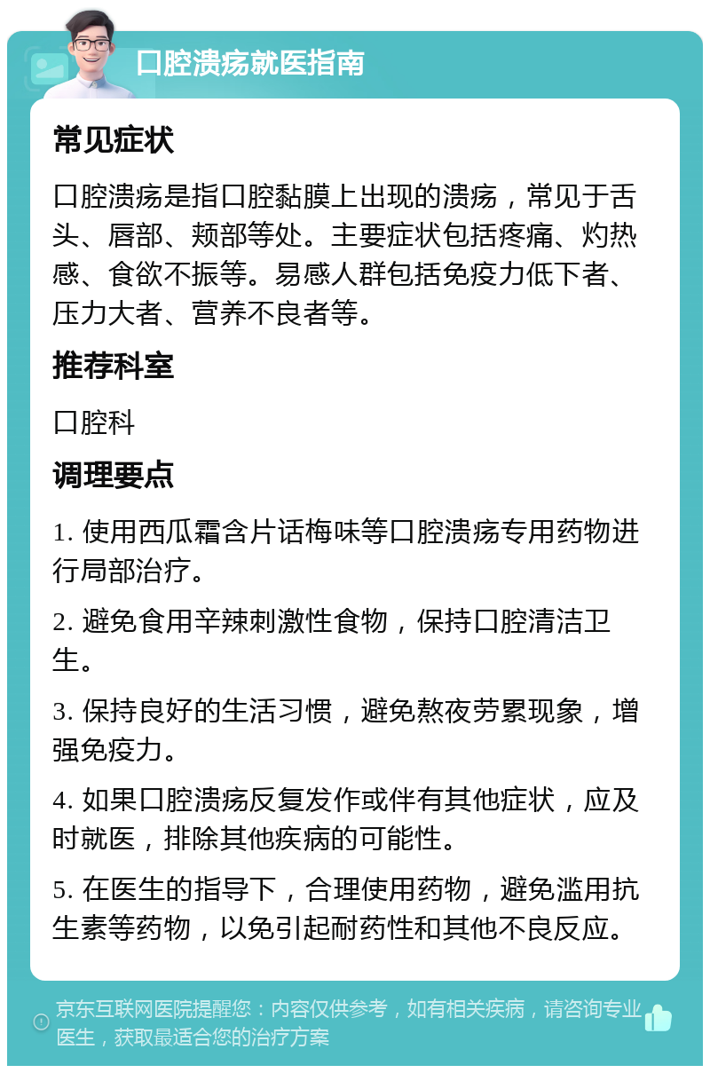 口腔溃疡就医指南 常见症状 口腔溃疡是指口腔黏膜上出现的溃疡，常见于舌头、唇部、颊部等处。主要症状包括疼痛、灼热感、食欲不振等。易感人群包括免疫力低下者、压力大者、营养不良者等。 推荐科室 口腔科 调理要点 1. 使用西瓜霜含片话梅味等口腔溃疡专用药物进行局部治疗。 2. 避免食用辛辣刺激性食物，保持口腔清洁卫生。 3. 保持良好的生活习惯，避免熬夜劳累现象，增强免疫力。 4. 如果口腔溃疡反复发作或伴有其他症状，应及时就医，排除其他疾病的可能性。 5. 在医生的指导下，合理使用药物，避免滥用抗生素等药物，以免引起耐药性和其他不良反应。