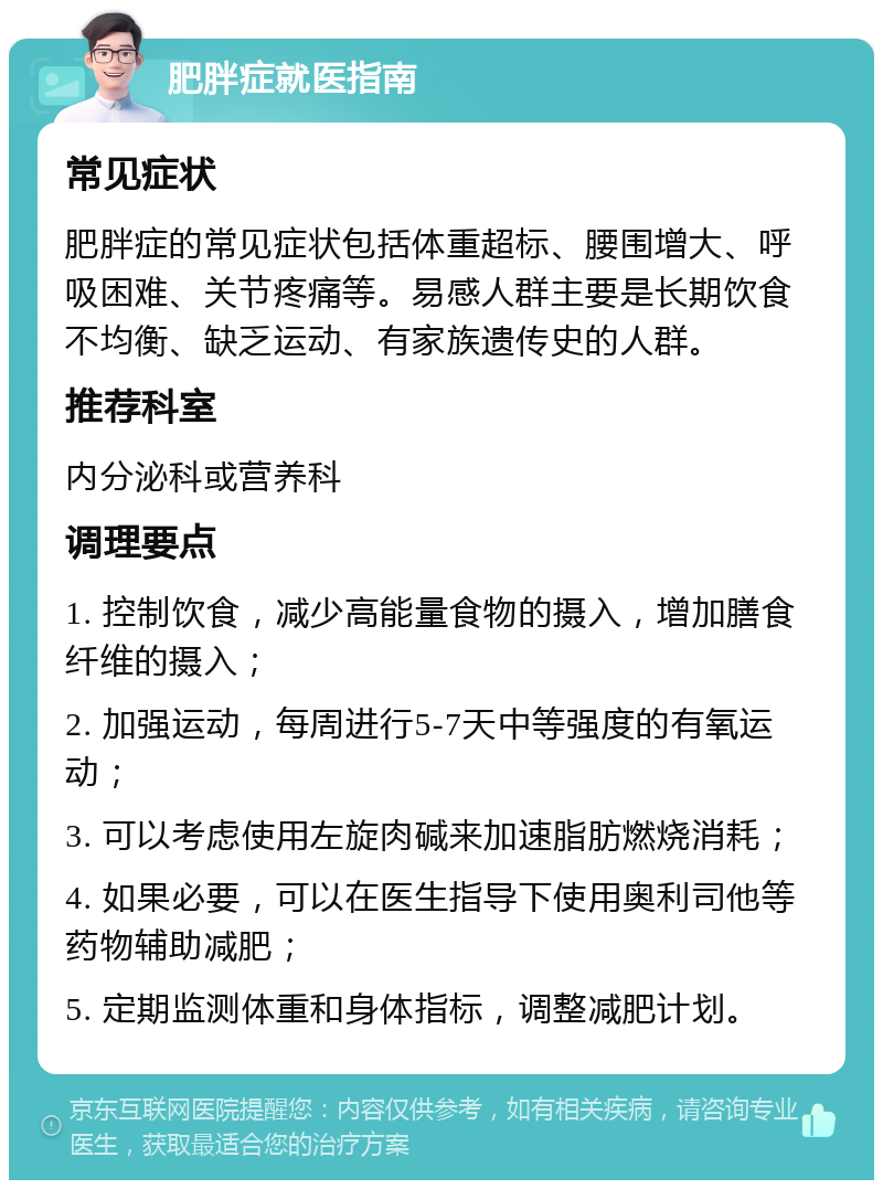 肥胖症就医指南 常见症状 肥胖症的常见症状包括体重超标、腰围增大、呼吸困难、关节疼痛等。易感人群主要是长期饮食不均衡、缺乏运动、有家族遗传史的人群。 推荐科室 内分泌科或营养科 调理要点 1. 控制饮食，减少高能量食物的摄入，增加膳食纤维的摄入； 2. 加强运动，每周进行5-7天中等强度的有氧运动； 3. 可以考虑使用左旋肉碱来加速脂肪燃烧消耗； 4. 如果必要，可以在医生指导下使用奥利司他等药物辅助减肥； 5. 定期监测体重和身体指标，调整减肥计划。