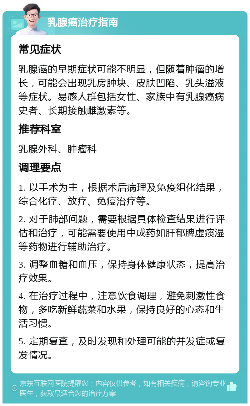 乳腺癌治疗指南 常见症状 乳腺癌的早期症状可能不明显，但随着肿瘤的增长，可能会出现乳房肿块、皮肤凹陷、乳头溢液等症状。易感人群包括女性、家族中有乳腺癌病史者、长期接触雌激素等。 推荐科室 乳腺外科、肿瘤科 调理要点 1. 以手术为主，根据术后病理及免疫组化结果，综合化疗、放疗、免疫治疗等。 2. 对于肺部问题，需要根据具体检查结果进行评估和治疗，可能需要使用中成药如肝郁脾虚痰湿等药物进行辅助治疗。 3. 调整血糖和血压，保持身体健康状态，提高治疗效果。 4. 在治疗过程中，注意饮食调理，避免刺激性食物，多吃新鲜蔬菜和水果，保持良好的心态和生活习惯。 5. 定期复查，及时发现和处理可能的并发症或复发情况。