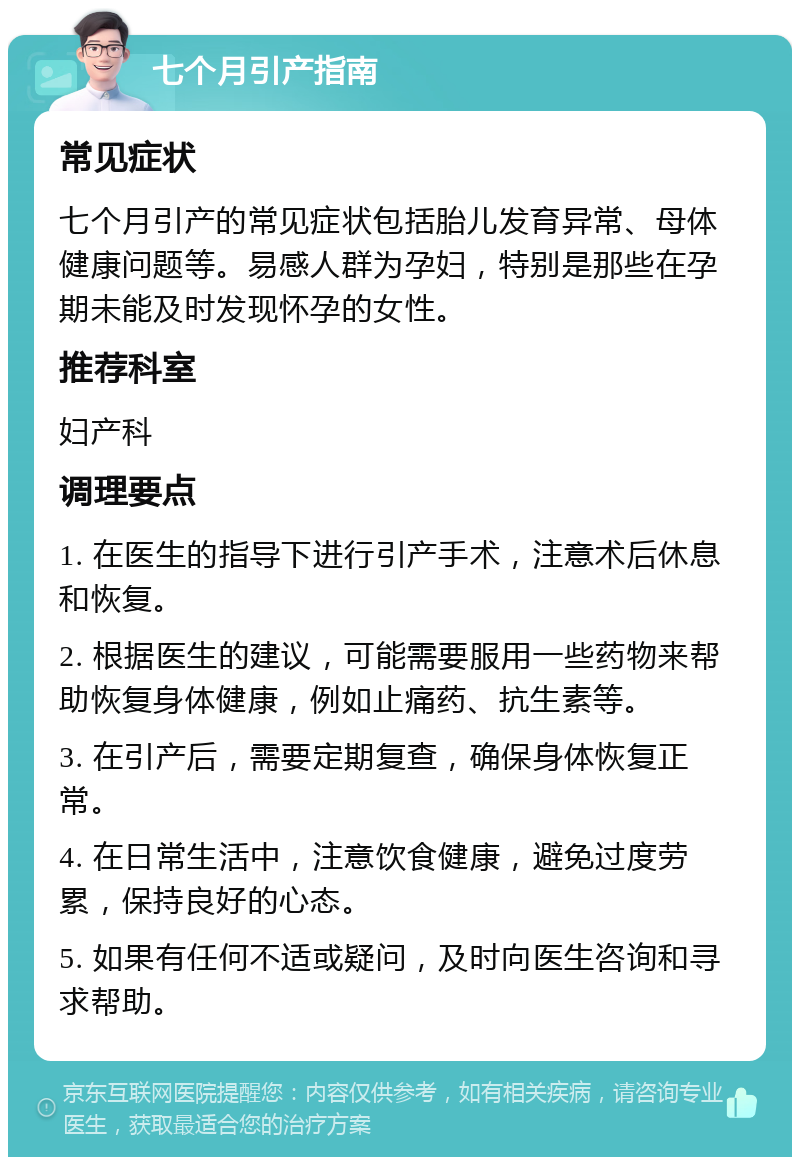 七个月引产指南 常见症状 七个月引产的常见症状包括胎儿发育异常、母体健康问题等。易感人群为孕妇，特别是那些在孕期未能及时发现怀孕的女性。 推荐科室 妇产科 调理要点 1. 在医生的指导下进行引产手术，注意术后休息和恢复。 2. 根据医生的建议，可能需要服用一些药物来帮助恢复身体健康，例如止痛药、抗生素等。 3. 在引产后，需要定期复查，确保身体恢复正常。 4. 在日常生活中，注意饮食健康，避免过度劳累，保持良好的心态。 5. 如果有任何不适或疑问，及时向医生咨询和寻求帮助。