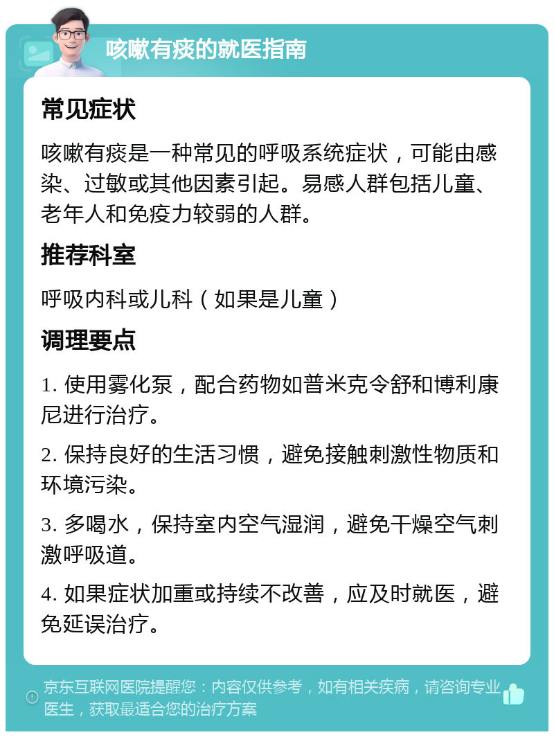 咳嗽有痰的就医指南 常见症状 咳嗽有痰是一种常见的呼吸系统症状，可能由感染、过敏或其他因素引起。易感人群包括儿童、老年人和免疫力较弱的人群。 推荐科室 呼吸内科或儿科（如果是儿童） 调理要点 1. 使用雾化泵，配合药物如普米克令舒和博利康尼进行治疗。 2. 保持良好的生活习惯，避免接触刺激性物质和环境污染。 3. 多喝水，保持室内空气湿润，避免干燥空气刺激呼吸道。 4. 如果症状加重或持续不改善，应及时就医，避免延误治疗。