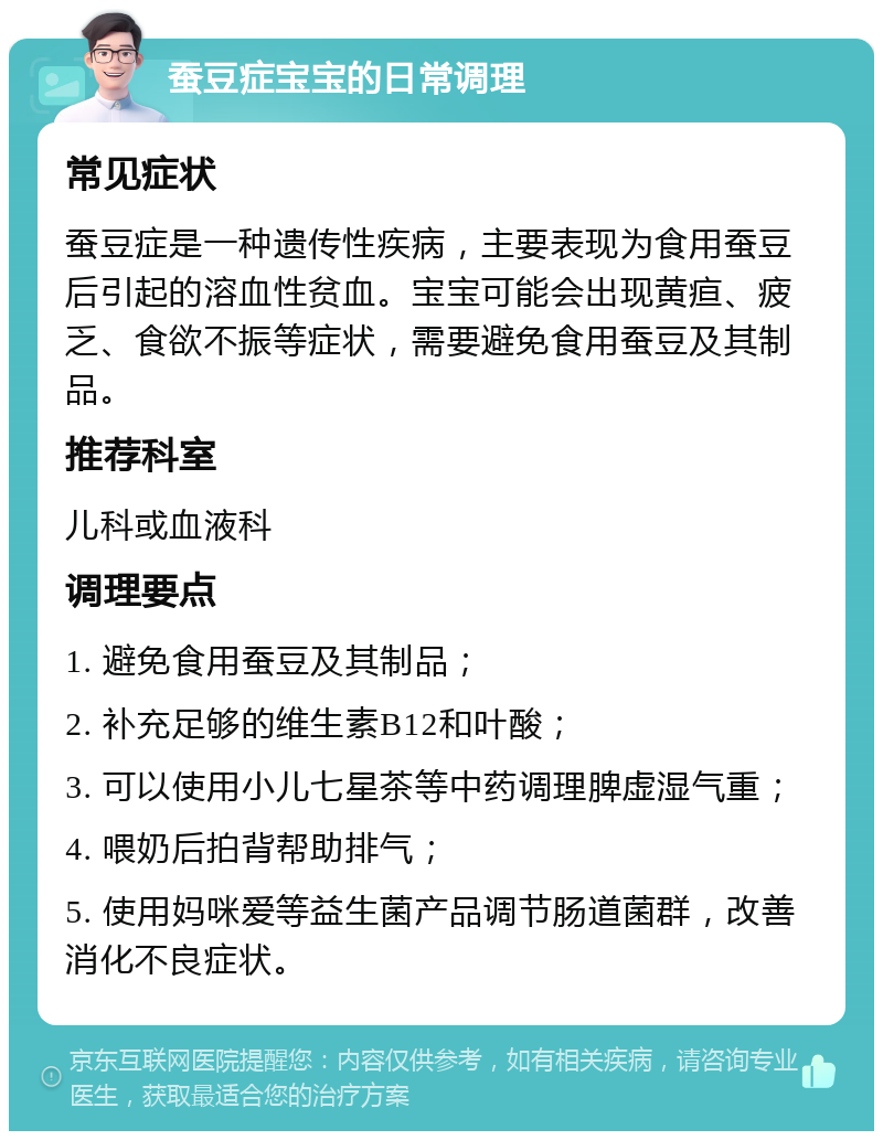 蚕豆症宝宝的日常调理 常见症状 蚕豆症是一种遗传性疾病，主要表现为食用蚕豆后引起的溶血性贫血。宝宝可能会出现黄疸、疲乏、食欲不振等症状，需要避免食用蚕豆及其制品。 推荐科室 儿科或血液科 调理要点 1. 避免食用蚕豆及其制品； 2. 补充足够的维生素B12和叶酸； 3. 可以使用小儿七星茶等中药调理脾虚湿气重； 4. 喂奶后拍背帮助排气； 5. 使用妈咪爱等益生菌产品调节肠道菌群，改善消化不良症状。