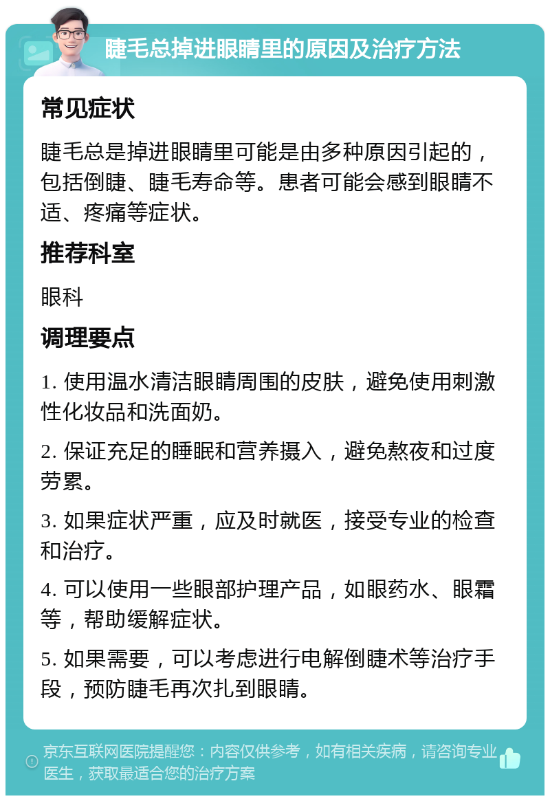 睫毛总掉进眼睛里的原因及治疗方法 常见症状 睫毛总是掉进眼睛里可能是由多种原因引起的，包括倒睫、睫毛寿命等。患者可能会感到眼睛不适、疼痛等症状。 推荐科室 眼科 调理要点 1. 使用温水清洁眼睛周围的皮肤，避免使用刺激性化妆品和洗面奶。 2. 保证充足的睡眠和营养摄入，避免熬夜和过度劳累。 3. 如果症状严重，应及时就医，接受专业的检查和治疗。 4. 可以使用一些眼部护理产品，如眼药水、眼霜等，帮助缓解症状。 5. 如果需要，可以考虑进行电解倒睫术等治疗手段，预防睫毛再次扎到眼睛。