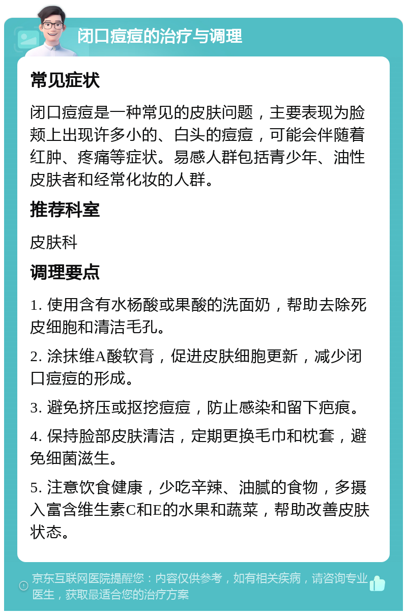 闭口痘痘的治疗与调理 常见症状 闭口痘痘是一种常见的皮肤问题，主要表现为脸颊上出现许多小的、白头的痘痘，可能会伴随着红肿、疼痛等症状。易感人群包括青少年、油性皮肤者和经常化妆的人群。 推荐科室 皮肤科 调理要点 1. 使用含有水杨酸或果酸的洗面奶，帮助去除死皮细胞和清洁毛孔。 2. 涂抹维A酸软膏，促进皮肤细胞更新，减少闭口痘痘的形成。 3. 避免挤压或抠挖痘痘，防止感染和留下疤痕。 4. 保持脸部皮肤清洁，定期更换毛巾和枕套，避免细菌滋生。 5. 注意饮食健康，少吃辛辣、油腻的食物，多摄入富含维生素C和E的水果和蔬菜，帮助改善皮肤状态。